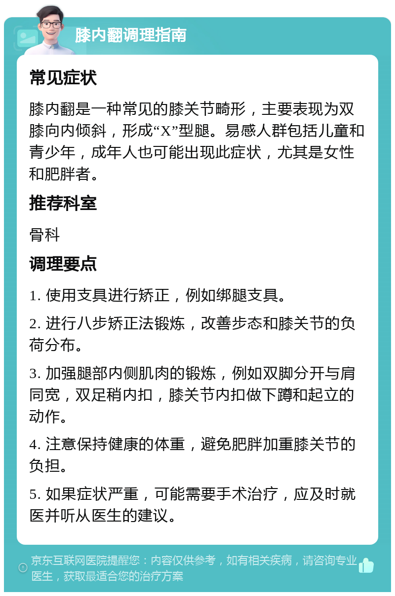 膝内翻调理指南 常见症状 膝内翻是一种常见的膝关节畸形，主要表现为双膝向内倾斜，形成“X”型腿。易感人群包括儿童和青少年，成年人也可能出现此症状，尤其是女性和肥胖者。 推荐科室 骨科 调理要点 1. 使用支具进行矫正，例如绑腿支具。 2. 进行八步矫正法锻炼，改善步态和膝关节的负荷分布。 3. 加强腿部内侧肌肉的锻炼，例如双脚分开与肩同宽，双足稍内扣，膝关节内扣做下蹲和起立的动作。 4. 注意保持健康的体重，避免肥胖加重膝关节的负担。 5. 如果症状严重，可能需要手术治疗，应及时就医并听从医生的建议。