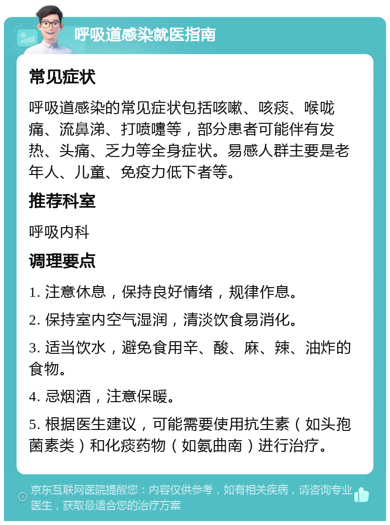 呼吸道感染就医指南 常见症状 呼吸道感染的常见症状包括咳嗽、咳痰、喉咙痛、流鼻涕、打喷嚏等，部分患者可能伴有发热、头痛、乏力等全身症状。易感人群主要是老年人、儿童、免疫力低下者等。 推荐科室 呼吸内科 调理要点 1. 注意休息，保持良好情绪，规律作息。 2. 保持室内空气湿润，清淡饮食易消化。 3. 适当饮水，避免食用辛、酸、麻、辣、油炸的食物。 4. 忌烟酒，注意保暖。 5. 根据医生建议，可能需要使用抗生素（如头孢菌素类）和化痰药物（如氨曲南）进行治疗。