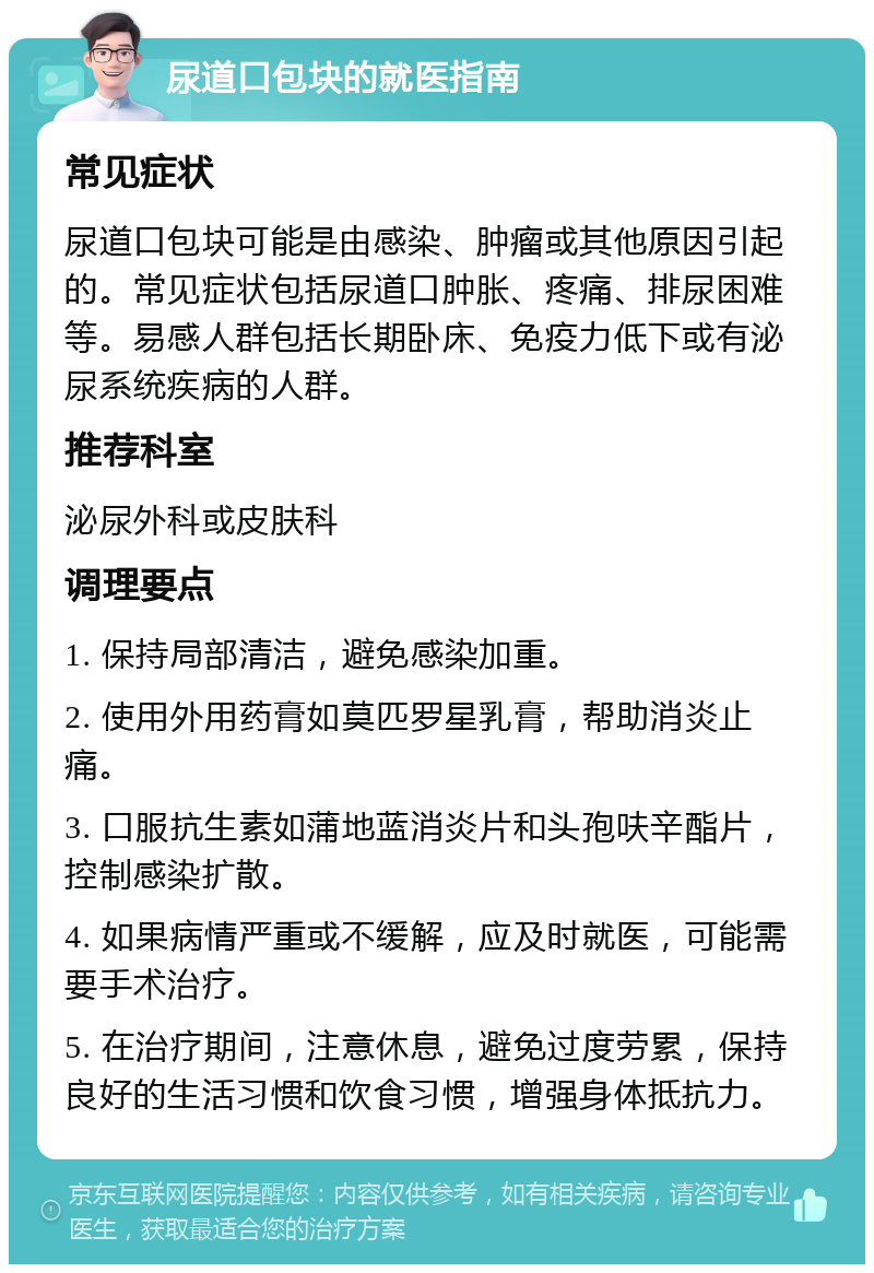 尿道口包块的就医指南 常见症状 尿道口包块可能是由感染、肿瘤或其他原因引起的。常见症状包括尿道口肿胀、疼痛、排尿困难等。易感人群包括长期卧床、免疫力低下或有泌尿系统疾病的人群。 推荐科室 泌尿外科或皮肤科 调理要点 1. 保持局部清洁，避免感染加重。 2. 使用外用药膏如莫匹罗星乳膏，帮助消炎止痛。 3. 口服抗生素如蒲地蓝消炎片和头孢呋辛酯片，控制感染扩散。 4. 如果病情严重或不缓解，应及时就医，可能需要手术治疗。 5. 在治疗期间，注意休息，避免过度劳累，保持良好的生活习惯和饮食习惯，增强身体抵抗力。