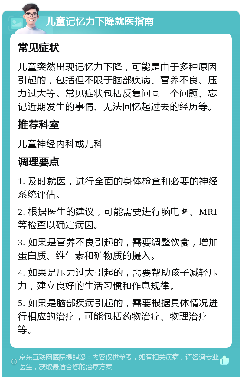 儿童记忆力下降就医指南 常见症状 儿童突然出现记忆力下降，可能是由于多种原因引起的，包括但不限于脑部疾病、营养不良、压力过大等。常见症状包括反复问同一个问题、忘记近期发生的事情、无法回忆起过去的经历等。 推荐科室 儿童神经内科或儿科 调理要点 1. 及时就医，进行全面的身体检查和必要的神经系统评估。 2. 根据医生的建议，可能需要进行脑电图、MRI等检查以确定病因。 3. 如果是营养不良引起的，需要调整饮食，增加蛋白质、维生素和矿物质的摄入。 4. 如果是压力过大引起的，需要帮助孩子减轻压力，建立良好的生活习惯和作息规律。 5. 如果是脑部疾病引起的，需要根据具体情况进行相应的治疗，可能包括药物治疗、物理治疗等。