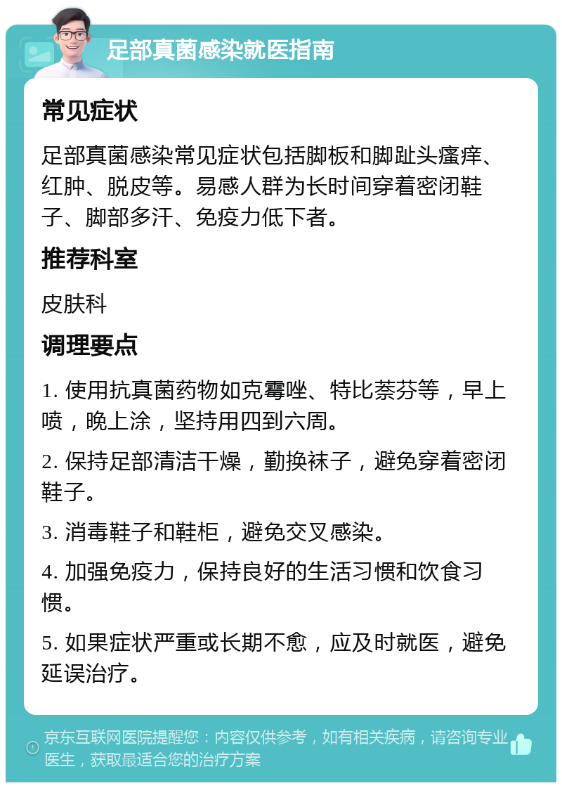 足部真菌感染就医指南 常见症状 足部真菌感染常见症状包括脚板和脚趾头瘙痒、红肿、脱皮等。易感人群为长时间穿着密闭鞋子、脚部多汗、免疫力低下者。 推荐科室 皮肤科 调理要点 1. 使用抗真菌药物如克霉唑、特比萘芬等，早上喷，晚上涂，坚持用四到六周。 2. 保持足部清洁干燥，勤换袜子，避免穿着密闭鞋子。 3. 消毒鞋子和鞋柜，避免交叉感染。 4. 加强免疫力，保持良好的生活习惯和饮食习惯。 5. 如果症状严重或长期不愈，应及时就医，避免延误治疗。