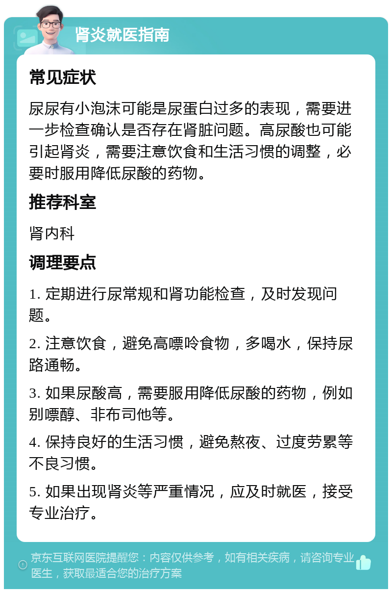 肾炎就医指南 常见症状 尿尿有小泡沫可能是尿蛋白过多的表现，需要进一步检查确认是否存在肾脏问题。高尿酸也可能引起肾炎，需要注意饮食和生活习惯的调整，必要时服用降低尿酸的药物。 推荐科室 肾内科 调理要点 1. 定期进行尿常规和肾功能检查，及时发现问题。 2. 注意饮食，避免高嘌呤食物，多喝水，保持尿路通畅。 3. 如果尿酸高，需要服用降低尿酸的药物，例如别嘌醇、非布司他等。 4. 保持良好的生活习惯，避免熬夜、过度劳累等不良习惯。 5. 如果出现肾炎等严重情况，应及时就医，接受专业治疗。