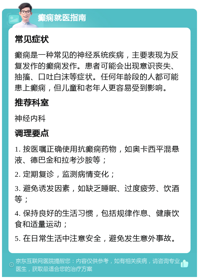 癫痫就医指南 常见症状 癫痫是一种常见的神经系统疾病，主要表现为反复发作的癫痫发作。患者可能会出现意识丧失、抽搐、口吐白沫等症状。任何年龄段的人都可能患上癫痫，但儿童和老年人更容易受到影响。 推荐科室 神经内科 调理要点 1. 按医嘱正确使用抗癫痫药物，如奥卡西平混悬液、德巴金和拉考沙胺等； 2. 定期复诊，监测病情变化； 3. 避免诱发因素，如缺乏睡眠、过度疲劳、饮酒等； 4. 保持良好的生活习惯，包括规律作息、健康饮食和适量运动； 5. 在日常生活中注意安全，避免发生意外事故。