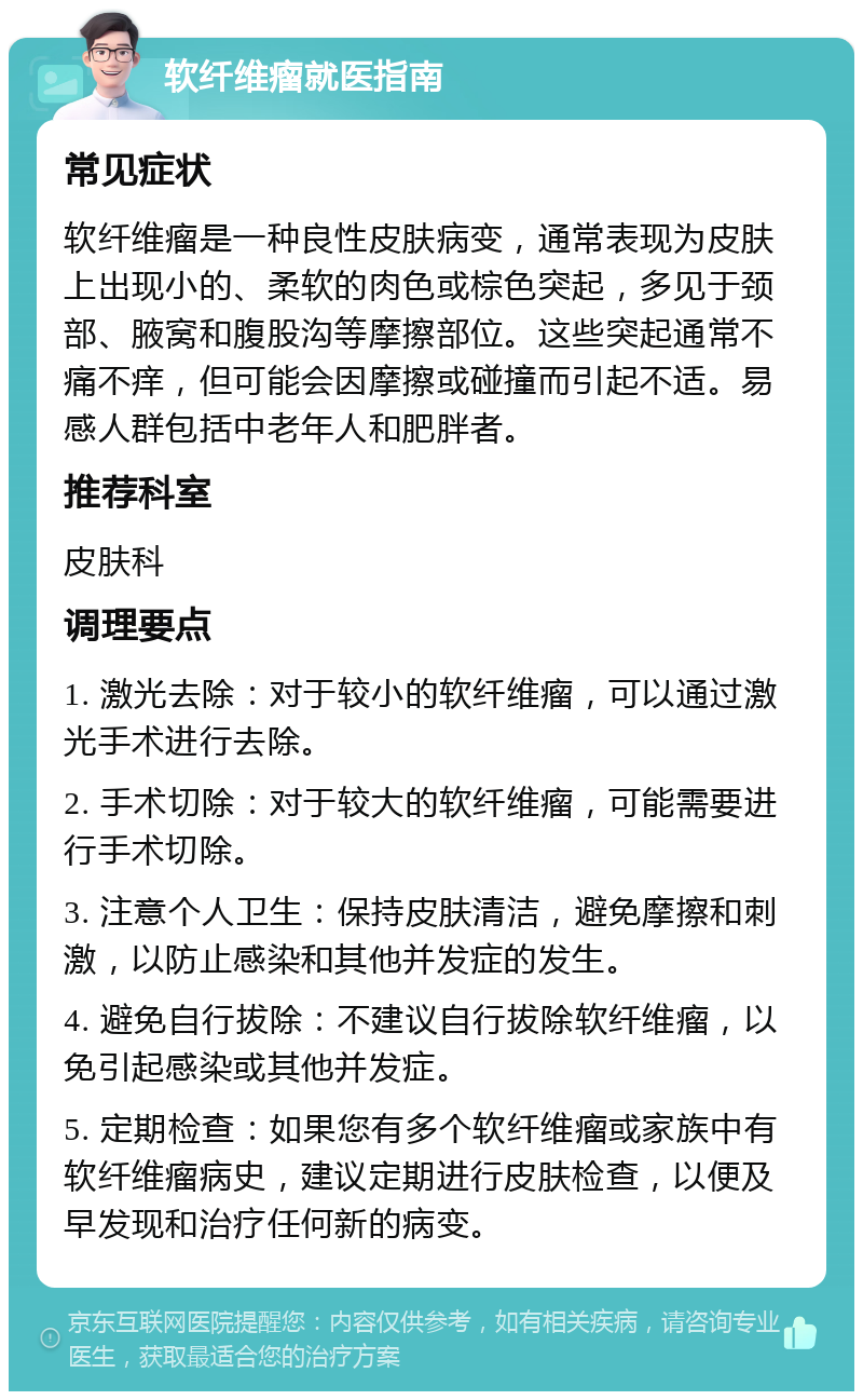 软纤维瘤就医指南 常见症状 软纤维瘤是一种良性皮肤病变，通常表现为皮肤上出现小的、柔软的肉色或棕色突起，多见于颈部、腋窝和腹股沟等摩擦部位。这些突起通常不痛不痒，但可能会因摩擦或碰撞而引起不适。易感人群包括中老年人和肥胖者。 推荐科室 皮肤科 调理要点 1. 激光去除：对于较小的软纤维瘤，可以通过激光手术进行去除。 2. 手术切除：对于较大的软纤维瘤，可能需要进行手术切除。 3. 注意个人卫生：保持皮肤清洁，避免摩擦和刺激，以防止感染和其他并发症的发生。 4. 避免自行拔除：不建议自行拔除软纤维瘤，以免引起感染或其他并发症。 5. 定期检查：如果您有多个软纤维瘤或家族中有软纤维瘤病史，建议定期进行皮肤检查，以便及早发现和治疗任何新的病变。