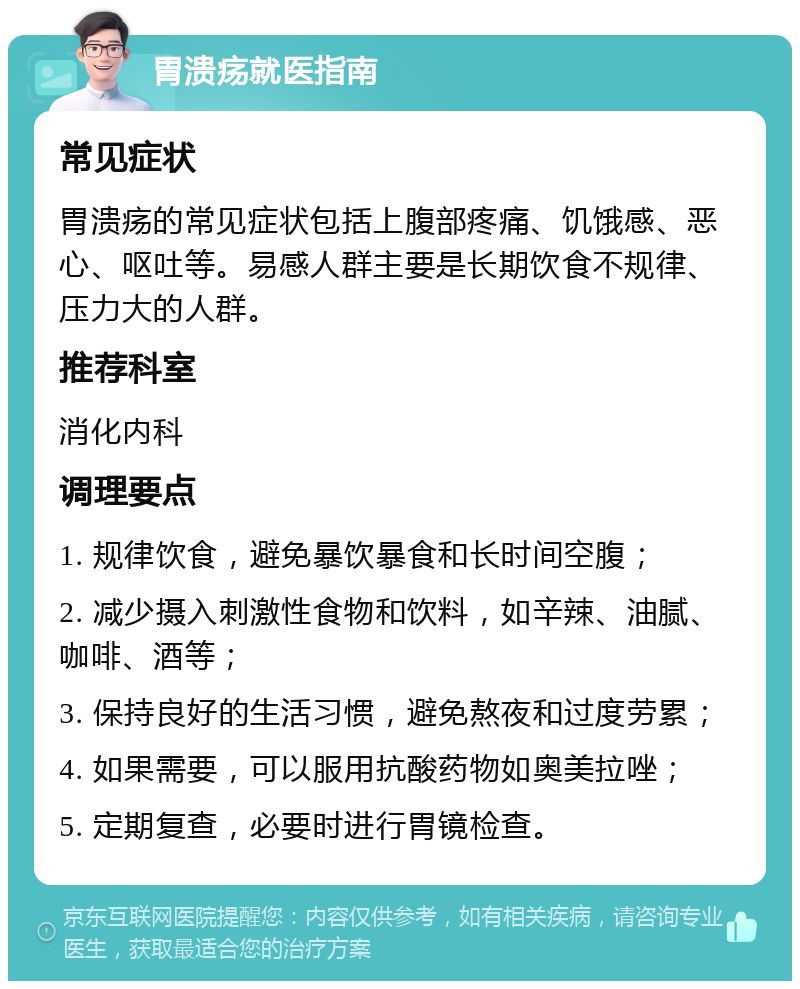 胃溃疡就医指南 常见症状 胃溃疡的常见症状包括上腹部疼痛、饥饿感、恶心、呕吐等。易感人群主要是长期饮食不规律、压力大的人群。 推荐科室 消化内科 调理要点 1. 规律饮食，避免暴饮暴食和长时间空腹； 2. 减少摄入刺激性食物和饮料，如辛辣、油腻、咖啡、酒等； 3. 保持良好的生活习惯，避免熬夜和过度劳累； 4. 如果需要，可以服用抗酸药物如奥美拉唑； 5. 定期复查，必要时进行胃镜检查。