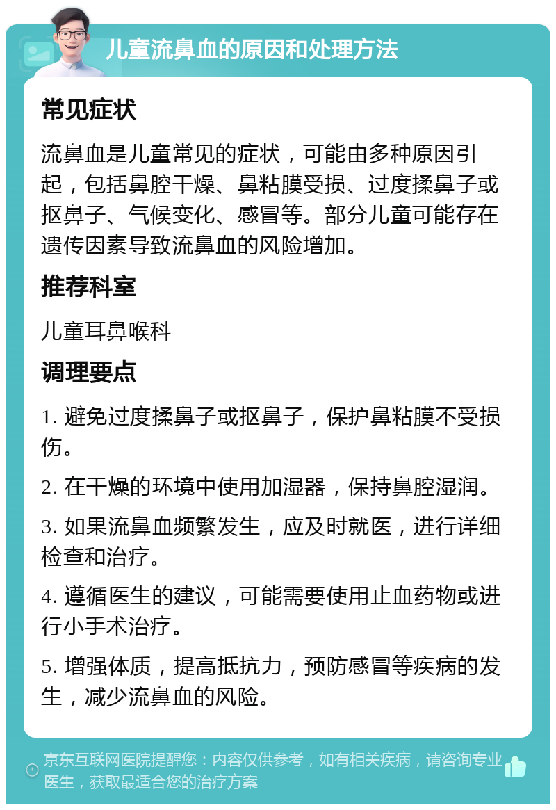 儿童流鼻血的原因和处理方法 常见症状 流鼻血是儿童常见的症状，可能由多种原因引起，包括鼻腔干燥、鼻粘膜受损、过度揉鼻子或抠鼻子、气候变化、感冒等。部分儿童可能存在遗传因素导致流鼻血的风险增加。 推荐科室 儿童耳鼻喉科 调理要点 1. 避免过度揉鼻子或抠鼻子，保护鼻粘膜不受损伤。 2. 在干燥的环境中使用加湿器，保持鼻腔湿润。 3. 如果流鼻血频繁发生，应及时就医，进行详细检查和治疗。 4. 遵循医生的建议，可能需要使用止血药物或进行小手术治疗。 5. 增强体质，提高抵抗力，预防感冒等疾病的发生，减少流鼻血的风险。