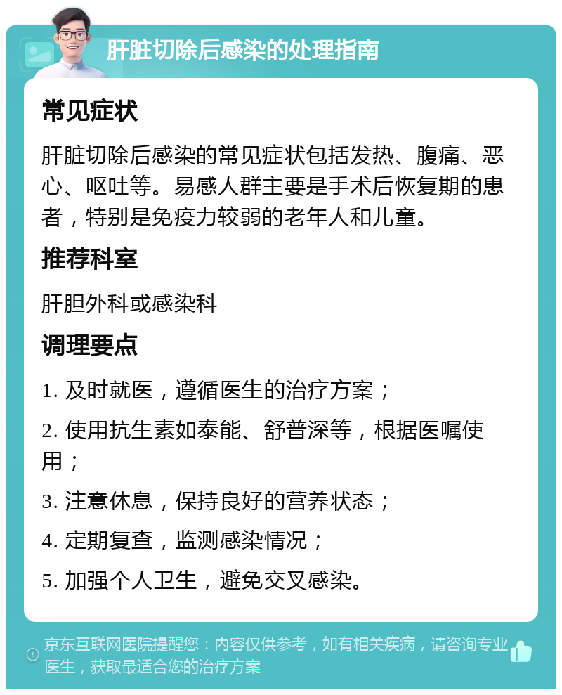 肝脏切除后感染的处理指南 常见症状 肝脏切除后感染的常见症状包括发热、腹痛、恶心、呕吐等。易感人群主要是手术后恢复期的患者，特别是免疫力较弱的老年人和儿童。 推荐科室 肝胆外科或感染科 调理要点 1. 及时就医，遵循医生的治疗方案； 2. 使用抗生素如泰能、舒普深等，根据医嘱使用； 3. 注意休息，保持良好的营养状态； 4. 定期复查，监测感染情况； 5. 加强个人卫生，避免交叉感染。