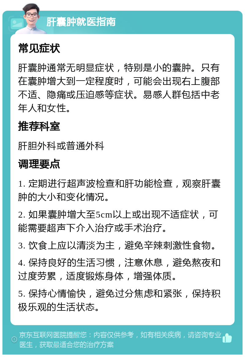 肝囊肿就医指南 常见症状 肝囊肿通常无明显症状，特别是小的囊肿。只有在囊肿增大到一定程度时，可能会出现右上腹部不适、隐痛或压迫感等症状。易感人群包括中老年人和女性。 推荐科室 肝胆外科或普通外科 调理要点 1. 定期进行超声波检查和肝功能检查，观察肝囊肿的大小和变化情况。 2. 如果囊肿增大至5cm以上或出现不适症状，可能需要超声下介入治疗或手术治疗。 3. 饮食上应以清淡为主，避免辛辣刺激性食物。 4. 保持良好的生活习惯，注意休息，避免熬夜和过度劳累，适度锻炼身体，增强体质。 5. 保持心情愉快，避免过分焦虑和紧张，保持积极乐观的生活状态。