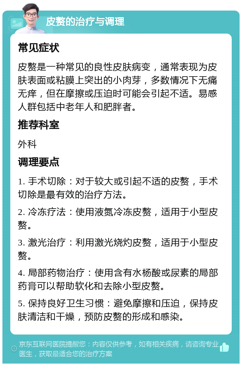 皮赘的治疗与调理 常见症状 皮赘是一种常见的良性皮肤病变，通常表现为皮肤表面或粘膜上突出的小肉芽，多数情况下无痛无痒，但在摩擦或压迫时可能会引起不适。易感人群包括中老年人和肥胖者。 推荐科室 外科 调理要点 1. 手术切除：对于较大或引起不适的皮赘，手术切除是最有效的治疗方法。 2. 冷冻疗法：使用液氮冷冻皮赘，适用于小型皮赘。 3. 激光治疗：利用激光烧灼皮赘，适用于小型皮赘。 4. 局部药物治疗：使用含有水杨酸或尿素的局部药膏可以帮助软化和去除小型皮赘。 5. 保持良好卫生习惯：避免摩擦和压迫，保持皮肤清洁和干燥，预防皮赘的形成和感染。