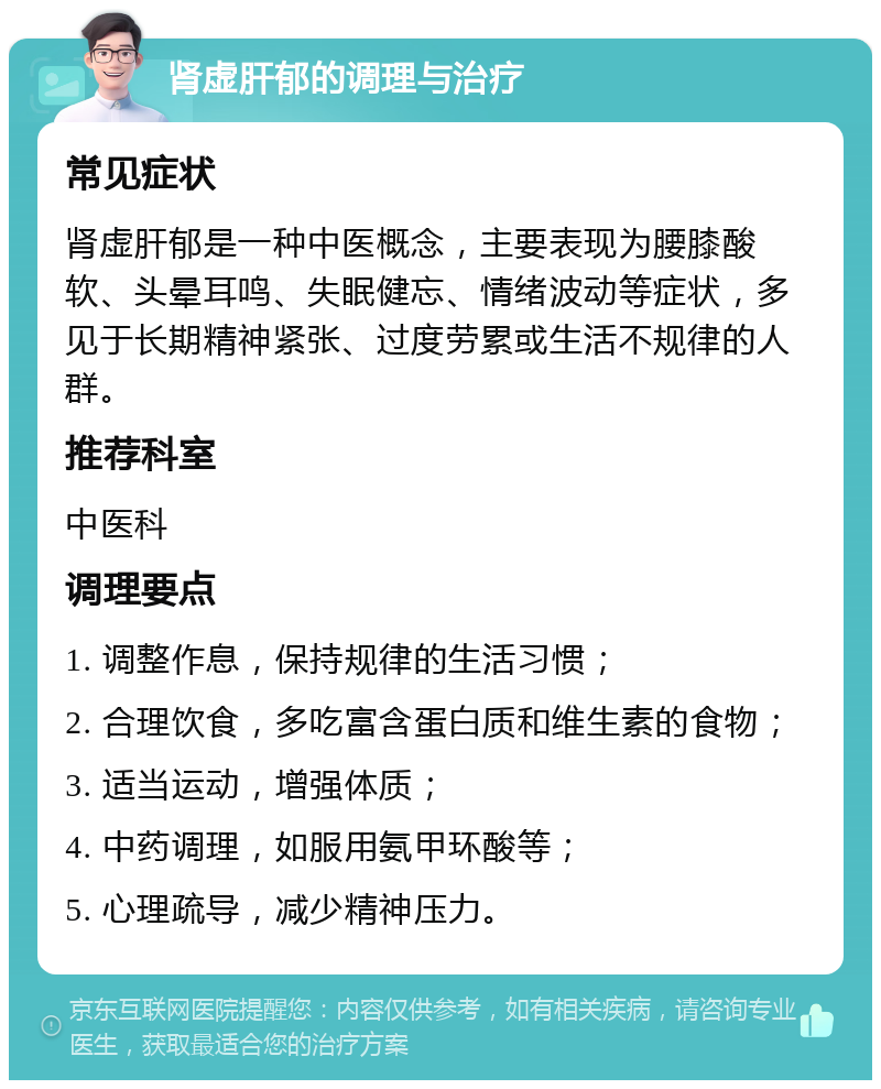 肾虚肝郁的调理与治疗 常见症状 肾虚肝郁是一种中医概念，主要表现为腰膝酸软、头晕耳鸣、失眠健忘、情绪波动等症状，多见于长期精神紧张、过度劳累或生活不规律的人群。 推荐科室 中医科 调理要点 1. 调整作息，保持规律的生活习惯； 2. 合理饮食，多吃富含蛋白质和维生素的食物； 3. 适当运动，增强体质； 4. 中药调理，如服用氨甲环酸等； 5. 心理疏导，减少精神压力。