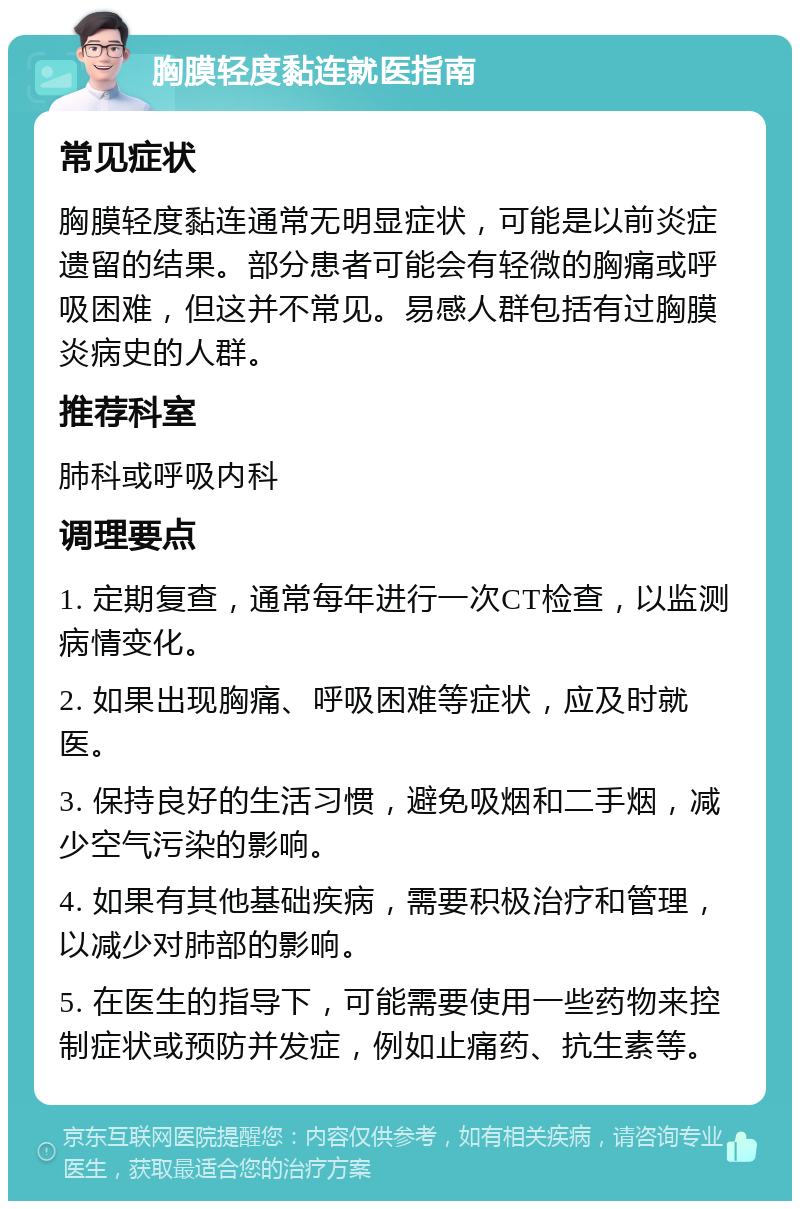 胸膜轻度黏连就医指南 常见症状 胸膜轻度黏连通常无明显症状，可能是以前炎症遗留的结果。部分患者可能会有轻微的胸痛或呼吸困难，但这并不常见。易感人群包括有过胸膜炎病史的人群。 推荐科室 肺科或呼吸内科 调理要点 1. 定期复查，通常每年进行一次CT检查，以监测病情变化。 2. 如果出现胸痛、呼吸困难等症状，应及时就医。 3. 保持良好的生活习惯，避免吸烟和二手烟，减少空气污染的影响。 4. 如果有其他基础疾病，需要积极治疗和管理，以减少对肺部的影响。 5. 在医生的指导下，可能需要使用一些药物来控制症状或预防并发症，例如止痛药、抗生素等。