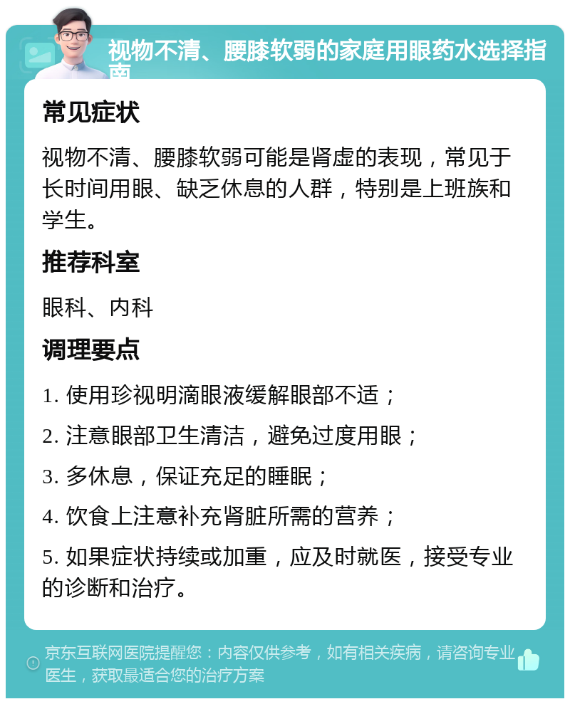 视物不清、腰膝软弱的家庭用眼药水选择指南 常见症状 视物不清、腰膝软弱可能是肾虚的表现，常见于长时间用眼、缺乏休息的人群，特别是上班族和学生。 推荐科室 眼科、内科 调理要点 1. 使用珍视明滴眼液缓解眼部不适； 2. 注意眼部卫生清洁，避免过度用眼； 3. 多休息，保证充足的睡眠； 4. 饮食上注意补充肾脏所需的营养； 5. 如果症状持续或加重，应及时就医，接受专业的诊断和治疗。