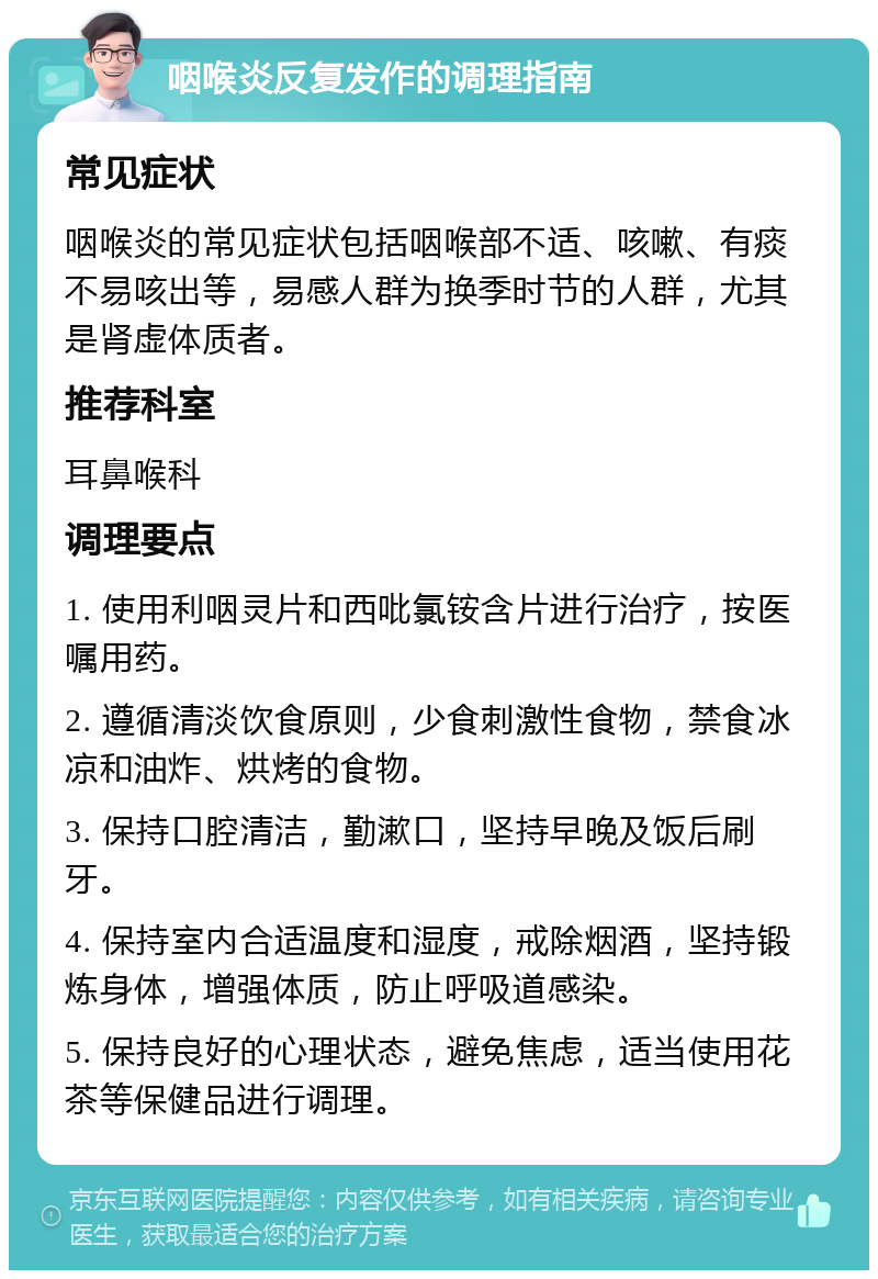 咽喉炎反复发作的调理指南 常见症状 咽喉炎的常见症状包括咽喉部不适、咳嗽、有痰不易咳出等，易感人群为换季时节的人群，尤其是肾虚体质者。 推荐科室 耳鼻喉科 调理要点 1. 使用利咽灵片和西吡氯铵含片进行治疗，按医嘱用药。 2. 遵循清淡饮食原则，少食刺激性食物，禁食冰凉和油炸、烘烤的食物。 3. 保持口腔清洁，勤漱口，坚持早晚及饭后刷牙。 4. 保持室内合适温度和湿度，戒除烟酒，坚持锻炼身体，增强体质，防止呼吸道感染。 5. 保持良好的心理状态，避免焦虑，适当使用花茶等保健品进行调理。