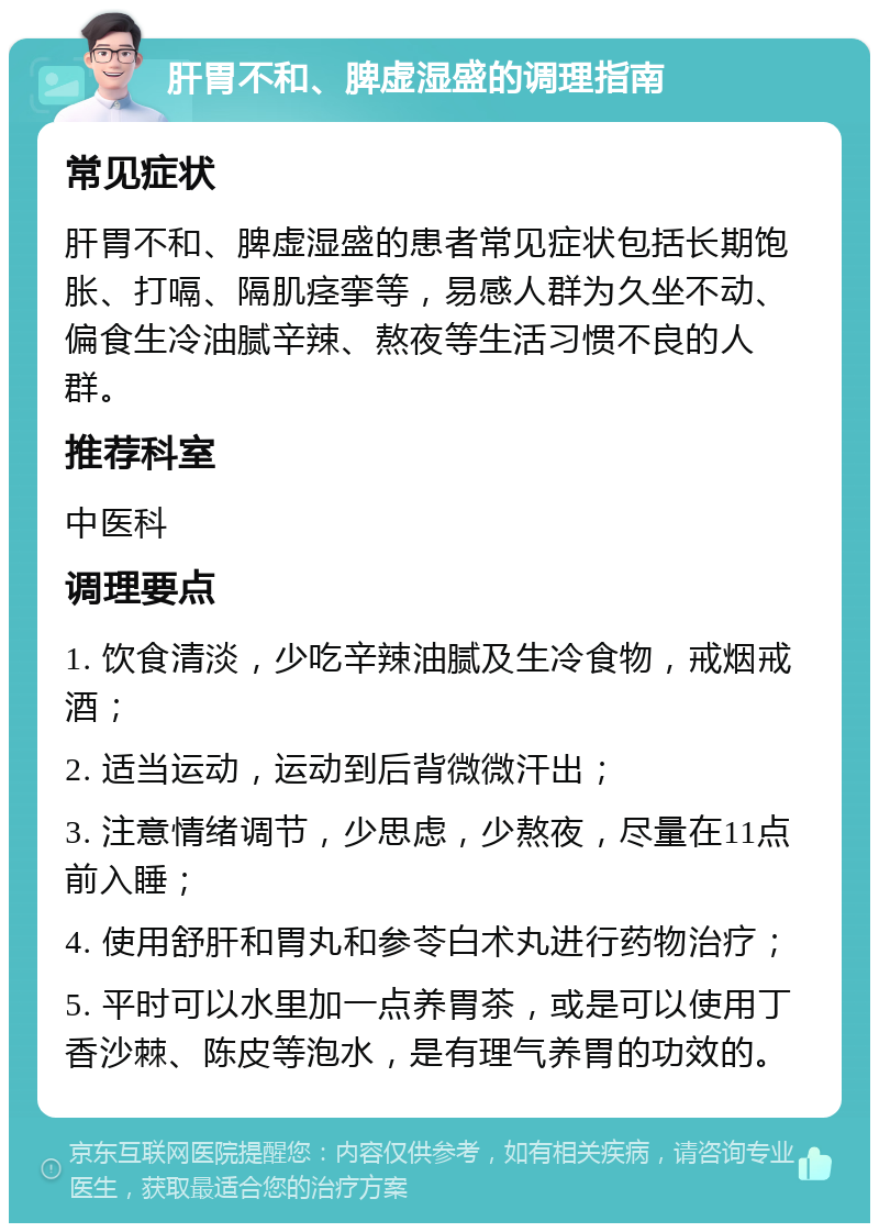 肝胃不和、脾虚湿盛的调理指南 常见症状 肝胃不和、脾虚湿盛的患者常见症状包括长期饱胀、打嗝、隔肌痉挛等，易感人群为久坐不动、偏食生冷油腻辛辣、熬夜等生活习惯不良的人群。 推荐科室 中医科 调理要点 1. 饮食清淡，少吃辛辣油腻及生冷食物，戒烟戒酒； 2. 适当运动，运动到后背微微汗出； 3. 注意情绪调节，少思虑，少熬夜，尽量在11点前入睡； 4. 使用舒肝和胃丸和参苓白术丸进行药物治疗； 5. 平时可以水里加一点养胃茶，或是可以使用丁香沙棘、陈皮等泡水，是有理气养胃的功效的。