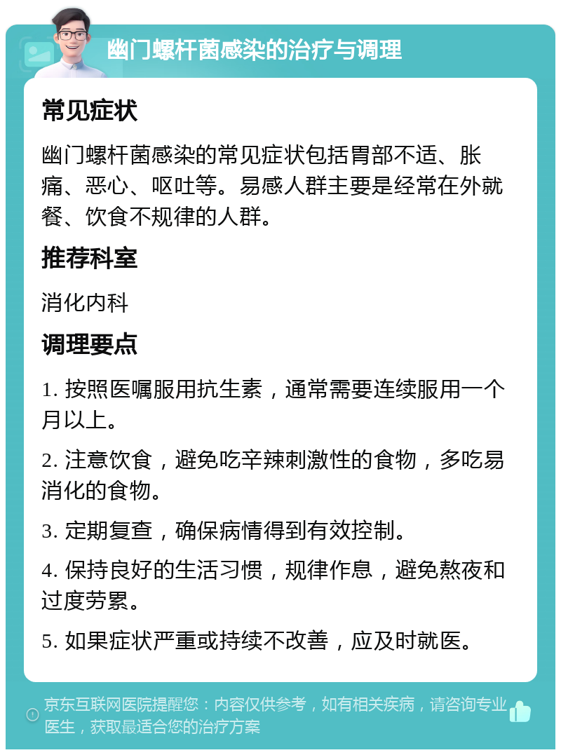 幽门螺杆菌感染的治疗与调理 常见症状 幽门螺杆菌感染的常见症状包括胃部不适、胀痛、恶心、呕吐等。易感人群主要是经常在外就餐、饮食不规律的人群。 推荐科室 消化内科 调理要点 1. 按照医嘱服用抗生素，通常需要连续服用一个月以上。 2. 注意饮食，避免吃辛辣刺激性的食物，多吃易消化的食物。 3. 定期复查，确保病情得到有效控制。 4. 保持良好的生活习惯，规律作息，避免熬夜和过度劳累。 5. 如果症状严重或持续不改善，应及时就医。