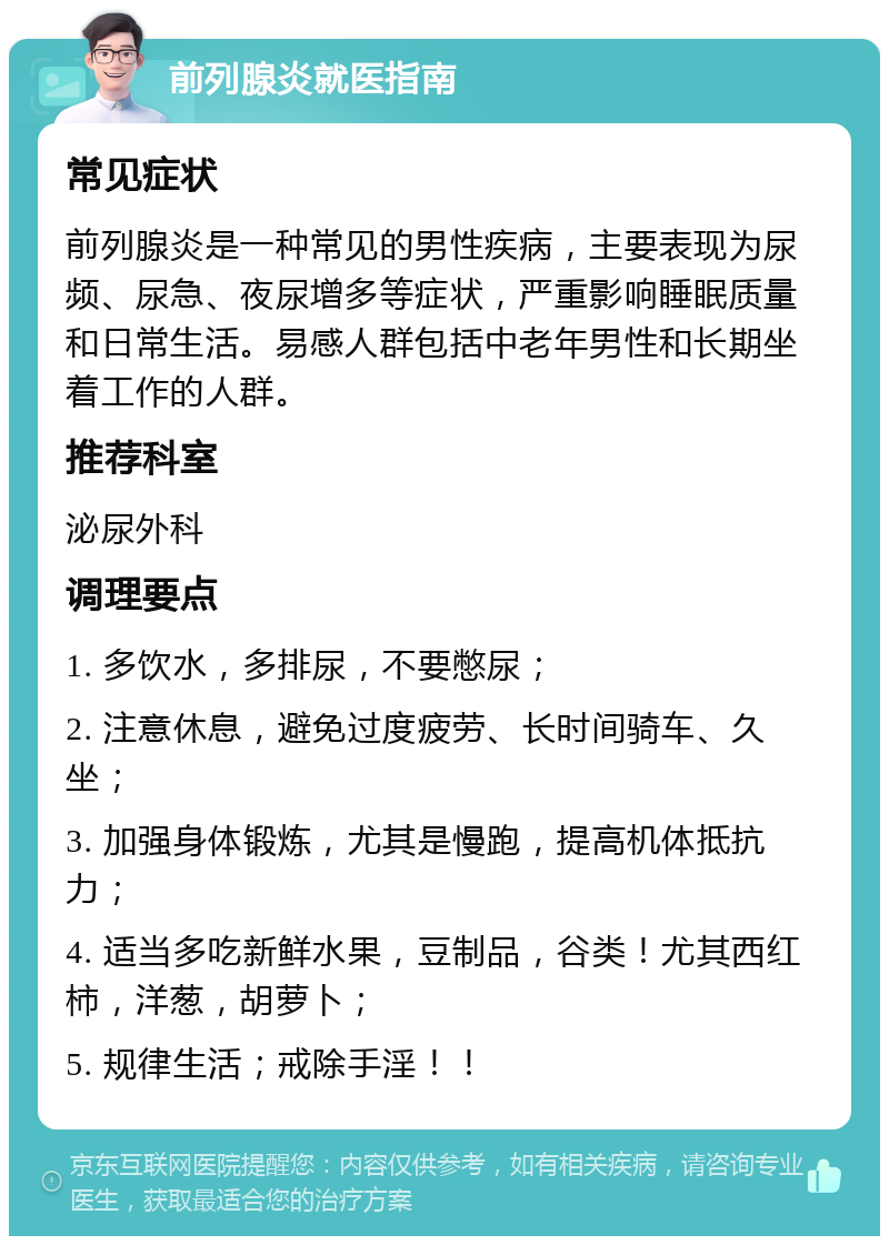 前列腺炎就医指南 常见症状 前列腺炎是一种常见的男性疾病，主要表现为尿频、尿急、夜尿增多等症状，严重影响睡眠质量和日常生活。易感人群包括中老年男性和长期坐着工作的人群。 推荐科室 泌尿外科 调理要点 1. 多饮水，多排尿，不要憋尿； 2. 注意休息，避免过度疲劳、长时间骑车、久坐； 3. 加强身体锻炼，尤其是慢跑，提高机体抵抗力； 4. 适当多吃新鲜水果，豆制品，谷类！尤其西红柿，洋葱，胡萝卜； 5. 规律生活；戒除手淫！！