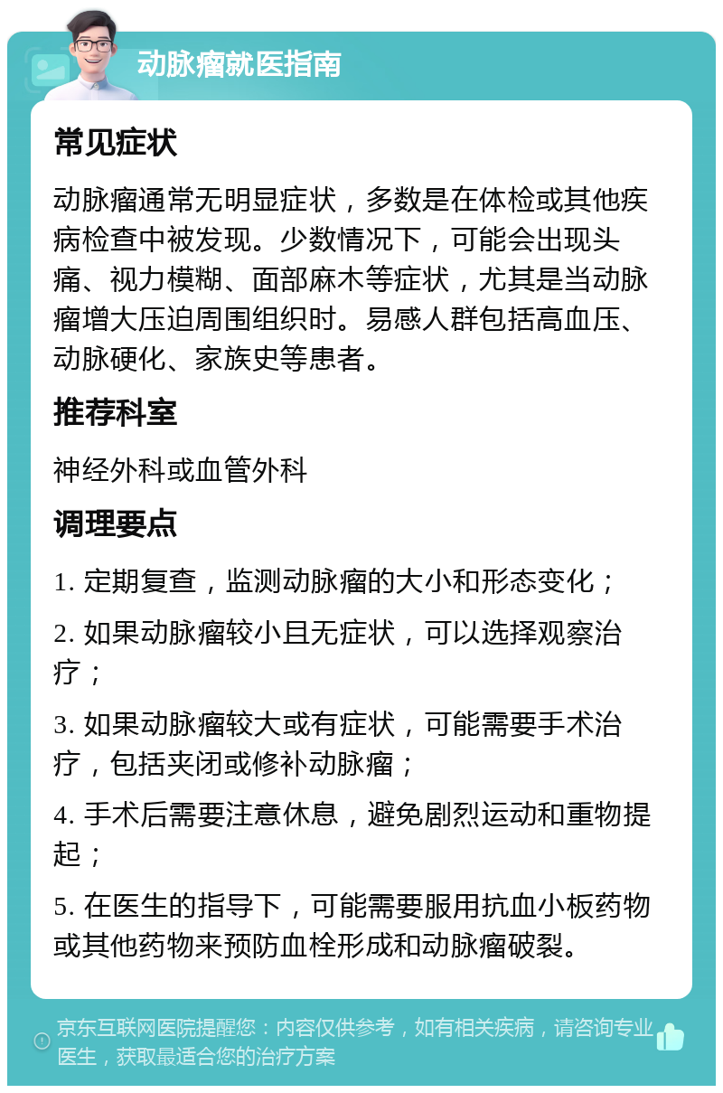 动脉瘤就医指南 常见症状 动脉瘤通常无明显症状，多数是在体检或其他疾病检查中被发现。少数情况下，可能会出现头痛、视力模糊、面部麻木等症状，尤其是当动脉瘤增大压迫周围组织时。易感人群包括高血压、动脉硬化、家族史等患者。 推荐科室 神经外科或血管外科 调理要点 1. 定期复查，监测动脉瘤的大小和形态变化； 2. 如果动脉瘤较小且无症状，可以选择观察治疗； 3. 如果动脉瘤较大或有症状，可能需要手术治疗，包括夹闭或修补动脉瘤； 4. 手术后需要注意休息，避免剧烈运动和重物提起； 5. 在医生的指导下，可能需要服用抗血小板药物或其他药物来预防血栓形成和动脉瘤破裂。