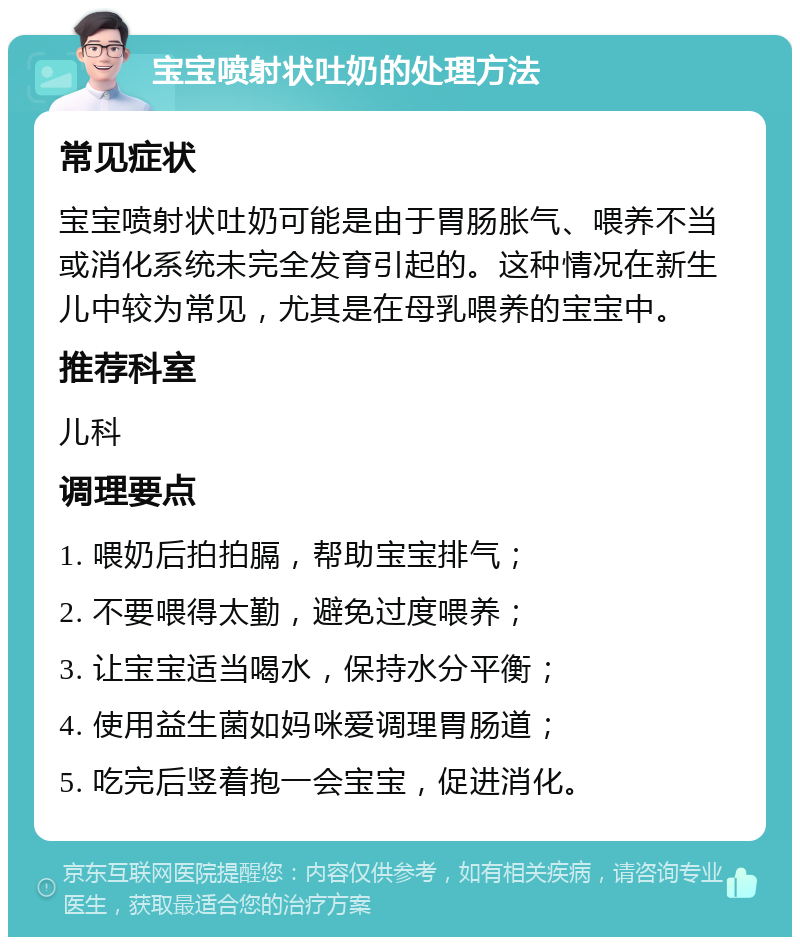 宝宝喷射状吐奶的处理方法 常见症状 宝宝喷射状吐奶可能是由于胃肠胀气、喂养不当或消化系统未完全发育引起的。这种情况在新生儿中较为常见，尤其是在母乳喂养的宝宝中。 推荐科室 儿科 调理要点 1. 喂奶后拍拍膈，帮助宝宝排气； 2. 不要喂得太勤，避免过度喂养； 3. 让宝宝适当喝水，保持水分平衡； 4. 使用益生菌如妈咪爱调理胃肠道； 5. 吃完后竖着抱一会宝宝，促进消化。