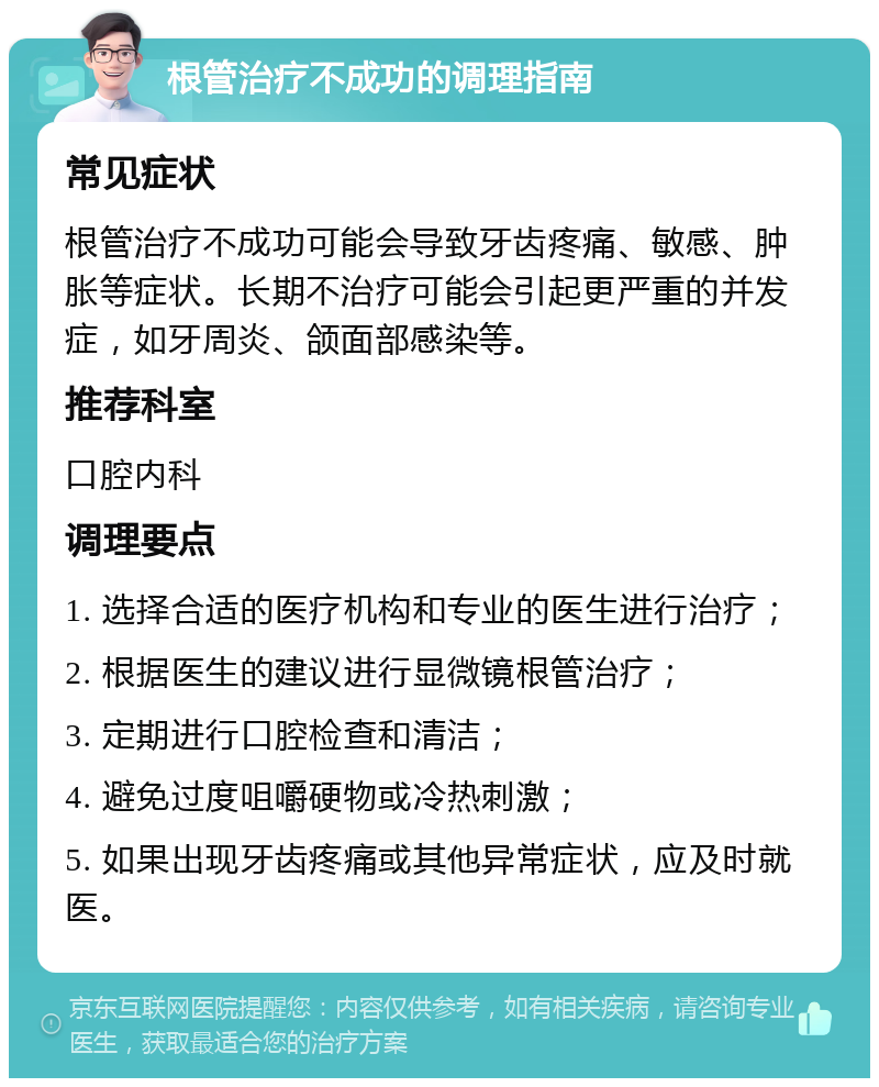 根管治疗不成功的调理指南 常见症状 根管治疗不成功可能会导致牙齿疼痛、敏感、肿胀等症状。长期不治疗可能会引起更严重的并发症，如牙周炎、颌面部感染等。 推荐科室 口腔内科 调理要点 1. 选择合适的医疗机构和专业的医生进行治疗； 2. 根据医生的建议进行显微镜根管治疗； 3. 定期进行口腔检查和清洁； 4. 避免过度咀嚼硬物或冷热刺激； 5. 如果出现牙齿疼痛或其他异常症状，应及时就医。