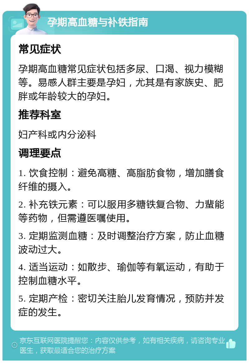 孕期高血糖与补铁指南 常见症状 孕期高血糖常见症状包括多尿、口渴、视力模糊等。易感人群主要是孕妇，尤其是有家族史、肥胖或年龄较大的孕妇。 推荐科室 妇产科或内分泌科 调理要点 1. 饮食控制：避免高糖、高脂肪食物，增加膳食纤维的摄入。 2. 补充铁元素：可以服用多糖铁复合物、力蜚能等药物，但需遵医嘱使用。 3. 定期监测血糖：及时调整治疗方案，防止血糖波动过大。 4. 适当运动：如散步、瑜伽等有氧运动，有助于控制血糖水平。 5. 定期产检：密切关注胎儿发育情况，预防并发症的发生。