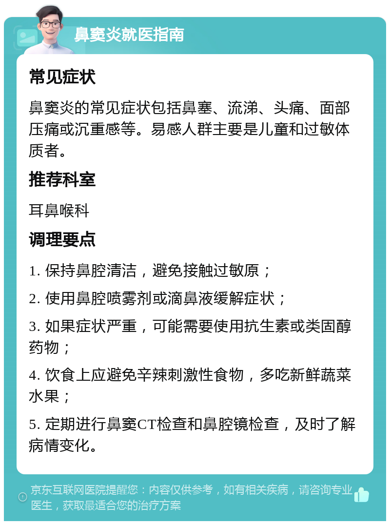 鼻窦炎就医指南 常见症状 鼻窦炎的常见症状包括鼻塞、流涕、头痛、面部压痛或沉重感等。易感人群主要是儿童和过敏体质者。 推荐科室 耳鼻喉科 调理要点 1. 保持鼻腔清洁，避免接触过敏原； 2. 使用鼻腔喷雾剂或滴鼻液缓解症状； 3. 如果症状严重，可能需要使用抗生素或类固醇药物； 4. 饮食上应避免辛辣刺激性食物，多吃新鲜蔬菜水果； 5. 定期进行鼻窦CT检查和鼻腔镜检查，及时了解病情变化。