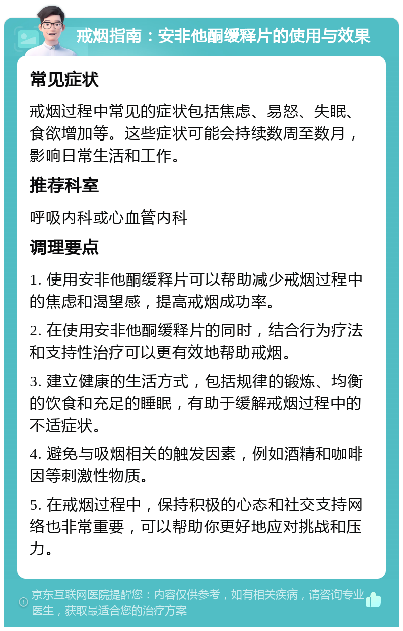 戒烟指南：安非他酮缓释片的使用与效果 常见症状 戒烟过程中常见的症状包括焦虑、易怒、失眠、食欲增加等。这些症状可能会持续数周至数月，影响日常生活和工作。 推荐科室 呼吸内科或心血管内科 调理要点 1. 使用安非他酮缓释片可以帮助减少戒烟过程中的焦虑和渴望感，提高戒烟成功率。 2. 在使用安非他酮缓释片的同时，结合行为疗法和支持性治疗可以更有效地帮助戒烟。 3. 建立健康的生活方式，包括规律的锻炼、均衡的饮食和充足的睡眠，有助于缓解戒烟过程中的不适症状。 4. 避免与吸烟相关的触发因素，例如酒精和咖啡因等刺激性物质。 5. 在戒烟过程中，保持积极的心态和社交支持网络也非常重要，可以帮助你更好地应对挑战和压力。