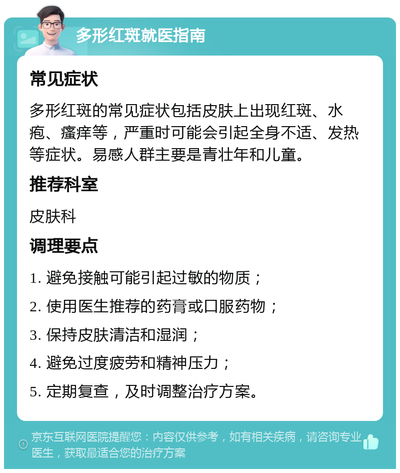 多形红斑就医指南 常见症状 多形红斑的常见症状包括皮肤上出现红斑、水疱、瘙痒等，严重时可能会引起全身不适、发热等症状。易感人群主要是青壮年和儿童。 推荐科室 皮肤科 调理要点 1. 避免接触可能引起过敏的物质； 2. 使用医生推荐的药膏或口服药物； 3. 保持皮肤清洁和湿润； 4. 避免过度疲劳和精神压力； 5. 定期复查，及时调整治疗方案。