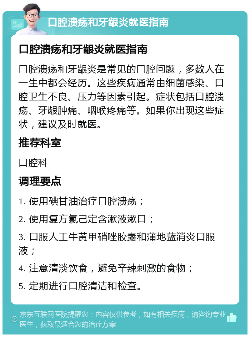 口腔溃疡和牙龈炎就医指南 口腔溃疡和牙龈炎就医指南 口腔溃疡和牙龈炎是常见的口腔问题，多数人在一生中都会经历。这些疾病通常由细菌感染、口腔卫生不良、压力等因素引起。症状包括口腔溃疡、牙龈肿痛、咽喉疼痛等。如果你出现这些症状，建议及时就医。 推荐科室 口腔科 调理要点 1. 使用碘甘油治疗口腔溃疡； 2. 使用复方氯己定含漱液漱口； 3. 口服人工牛黄甲硝唑胶囊和蒲地蓝消炎口服液； 4. 注意清淡饮食，避免辛辣刺激的食物； 5. 定期进行口腔清洁和检查。