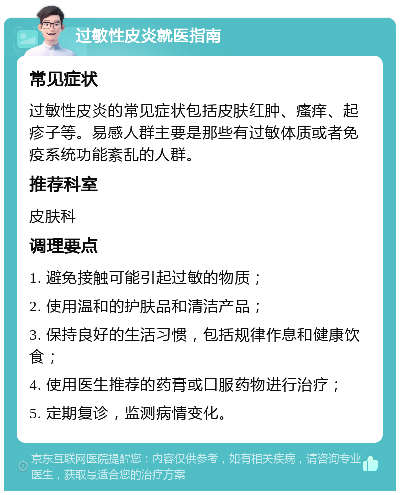 过敏性皮炎就医指南 常见症状 过敏性皮炎的常见症状包括皮肤红肿、瘙痒、起疹子等。易感人群主要是那些有过敏体质或者免疫系统功能紊乱的人群。 推荐科室 皮肤科 调理要点 1. 避免接触可能引起过敏的物质； 2. 使用温和的护肤品和清洁产品； 3. 保持良好的生活习惯，包括规律作息和健康饮食； 4. 使用医生推荐的药膏或口服药物进行治疗； 5. 定期复诊，监测病情变化。