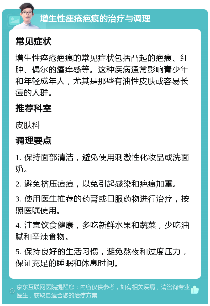 增生性痤疮疤痕的治疗与调理 常见症状 增生性痤疮疤痕的常见症状包括凸起的疤痕、红肿、偶尔的瘙痒感等。这种疾病通常影响青少年和年轻成年人，尤其是那些有油性皮肤或容易长痘的人群。 推荐科室 皮肤科 调理要点 1. 保持面部清洁，避免使用刺激性化妆品或洗面奶。 2. 避免挤压痘痘，以免引起感染和疤痕加重。 3. 使用医生推荐的药膏或口服药物进行治疗，按照医嘱使用。 4. 注意饮食健康，多吃新鲜水果和蔬菜，少吃油腻和辛辣食物。 5. 保持良好的生活习惯，避免熬夜和过度压力，保证充足的睡眠和休息时间。