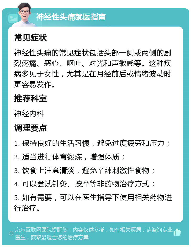 神经性头痛就医指南 常见症状 神经性头痛的常见症状包括头部一侧或两侧的剧烈疼痛、恶心、呕吐、对光和声敏感等。这种疾病多见于女性，尤其是在月经前后或情绪波动时更容易发作。 推荐科室 神经内科 调理要点 1. 保持良好的生活习惯，避免过度疲劳和压力； 2. 适当进行体育锻炼，增强体质； 3. 饮食上注意清淡，避免辛辣刺激性食物； 4. 可以尝试针灸、按摩等非药物治疗方式； 5. 如有需要，可以在医生指导下使用相关药物进行治疗。