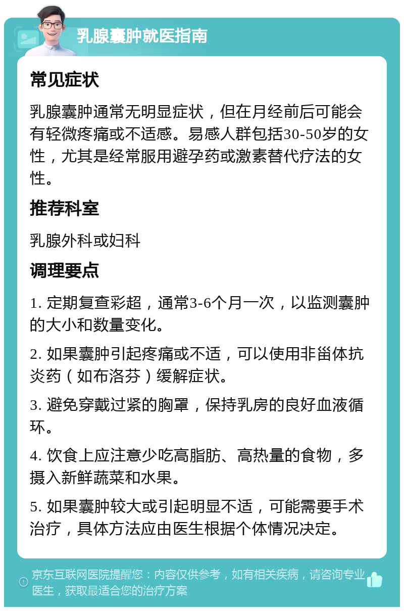 乳腺囊肿就医指南 常见症状 乳腺囊肿通常无明显症状，但在月经前后可能会有轻微疼痛或不适感。易感人群包括30-50岁的女性，尤其是经常服用避孕药或激素替代疗法的女性。 推荐科室 乳腺外科或妇科 调理要点 1. 定期复查彩超，通常3-6个月一次，以监测囊肿的大小和数量变化。 2. 如果囊肿引起疼痛或不适，可以使用非甾体抗炎药（如布洛芬）缓解症状。 3. 避免穿戴过紧的胸罩，保持乳房的良好血液循环。 4. 饮食上应注意少吃高脂肪、高热量的食物，多摄入新鲜蔬菜和水果。 5. 如果囊肿较大或引起明显不适，可能需要手术治疗，具体方法应由医生根据个体情况决定。