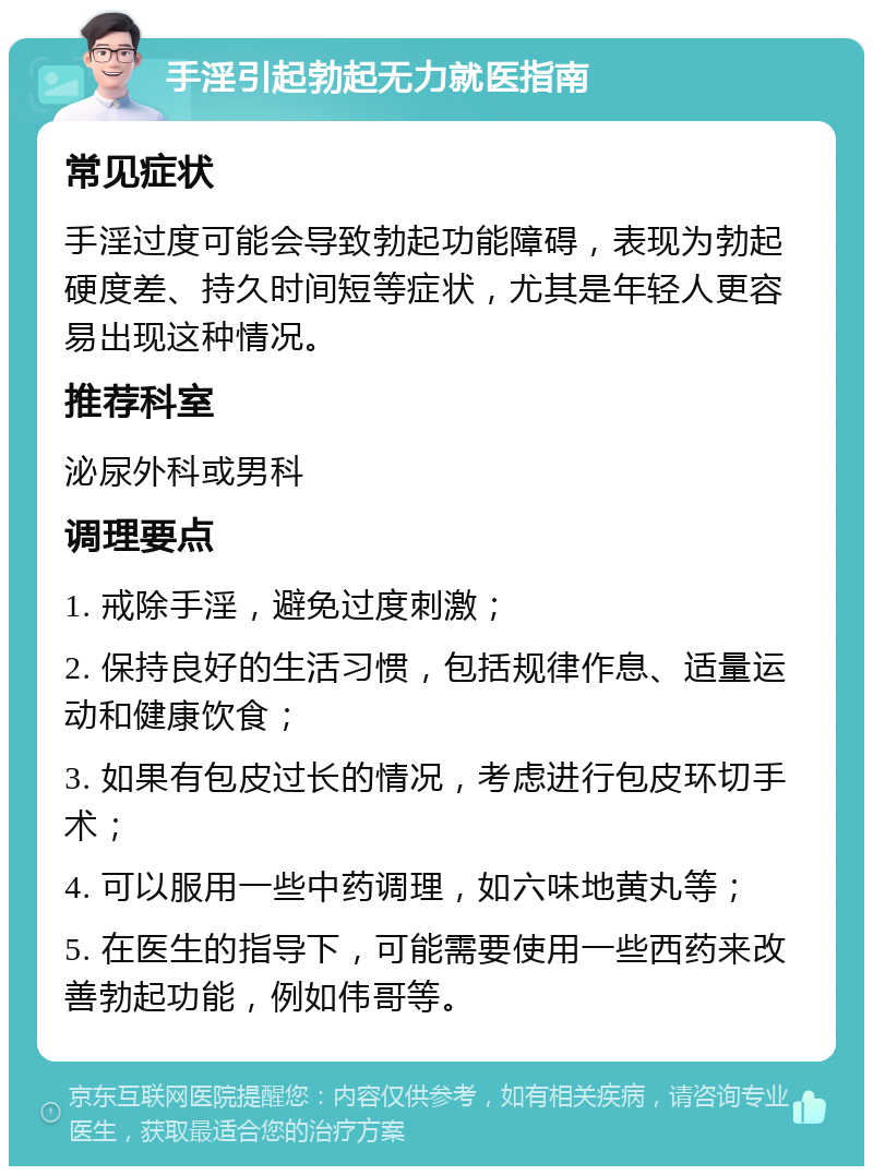 手淫引起勃起无力就医指南 常见症状 手淫过度可能会导致勃起功能障碍，表现为勃起硬度差、持久时间短等症状，尤其是年轻人更容易出现这种情况。 推荐科室 泌尿外科或男科 调理要点 1. 戒除手淫，避免过度刺激； 2. 保持良好的生活习惯，包括规律作息、适量运动和健康饮食； 3. 如果有包皮过长的情况，考虑进行包皮环切手术； 4. 可以服用一些中药调理，如六味地黄丸等； 5. 在医生的指导下，可能需要使用一些西药来改善勃起功能，例如伟哥等。