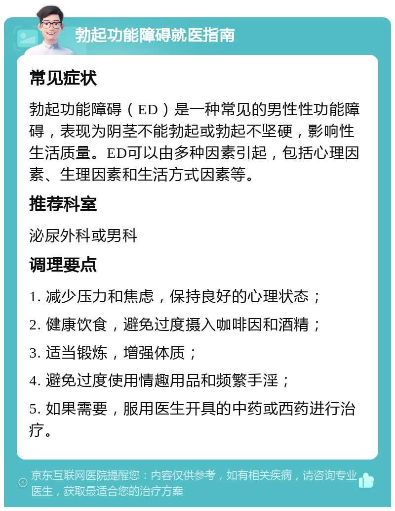 勃起功能障碍就医指南 常见症状 勃起功能障碍（ED）是一种常见的男性性功能障碍，表现为阴茎不能勃起或勃起不坚硬，影响性生活质量。ED可以由多种因素引起，包括心理因素、生理因素和生活方式因素等。 推荐科室 泌尿外科或男科 调理要点 1. 减少压力和焦虑，保持良好的心理状态； 2. 健康饮食，避免过度摄入咖啡因和酒精； 3. 适当锻炼，增强体质； 4. 避免过度使用情趣用品和频繁手淫； 5. 如果需要，服用医生开具的中药或西药进行治疗。