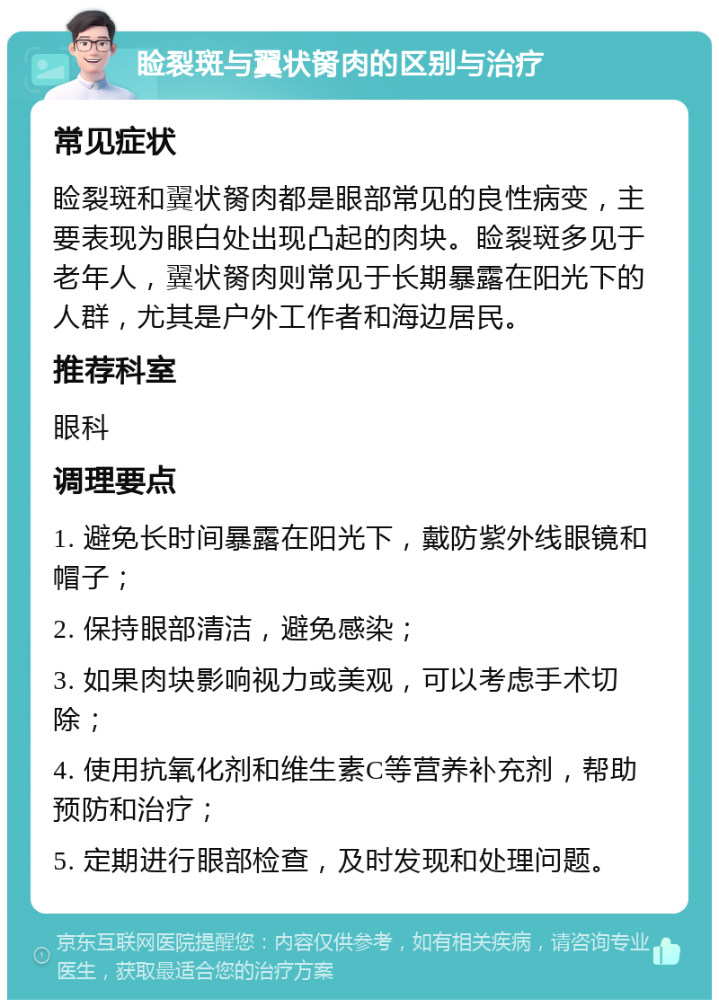 睑裂斑与翼状胬肉的区别与治疗 常见症状 睑裂斑和翼状胬肉都是眼部常见的良性病变，主要表现为眼白处出现凸起的肉块。睑裂斑多见于老年人，翼状胬肉则常见于长期暴露在阳光下的人群，尤其是户外工作者和海边居民。 推荐科室 眼科 调理要点 1. 避免长时间暴露在阳光下，戴防紫外线眼镜和帽子； 2. 保持眼部清洁，避免感染； 3. 如果肉块影响视力或美观，可以考虑手术切除； 4. 使用抗氧化剂和维生素C等营养补充剂，帮助预防和治疗； 5. 定期进行眼部检查，及时发现和处理问题。