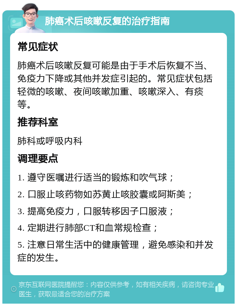 肺癌术后咳嗽反复的治疗指南 常见症状 肺癌术后咳嗽反复可能是由于手术后恢复不当、免疫力下降或其他并发症引起的。常见症状包括轻微的咳嗽、夜间咳嗽加重、咳嗽深入、有痰等。 推荐科室 肺科或呼吸内科 调理要点 1. 遵守医嘱进行适当的锻炼和吹气球； 2. 口服止咳药物如苏黄止咳胶囊或阿斯美； 3. 提高免疫力，口服转移因子口服液； 4. 定期进行肺部CT和血常规检查； 5. 注意日常生活中的健康管理，避免感染和并发症的发生。