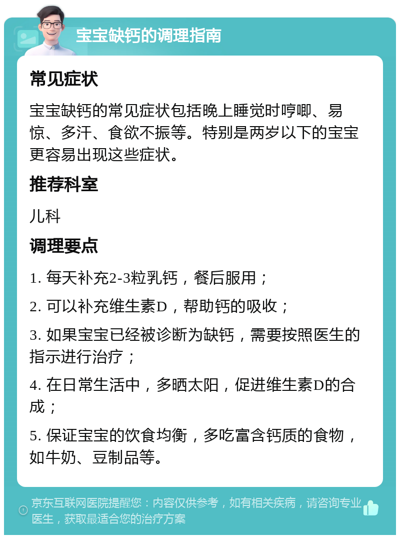 宝宝缺钙的调理指南 常见症状 宝宝缺钙的常见症状包括晚上睡觉时哼唧、易惊、多汗、食欲不振等。特别是两岁以下的宝宝更容易出现这些症状。 推荐科室 儿科 调理要点 1. 每天补充2-3粒乳钙，餐后服用； 2. 可以补充维生素D，帮助钙的吸收； 3. 如果宝宝已经被诊断为缺钙，需要按照医生的指示进行治疗； 4. 在日常生活中，多晒太阳，促进维生素D的合成； 5. 保证宝宝的饮食均衡，多吃富含钙质的食物，如牛奶、豆制品等。