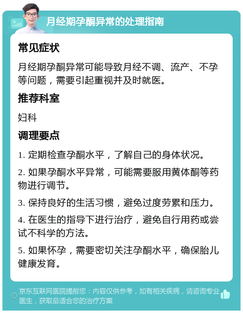 月经期孕酮异常的处理指南 常见症状 月经期孕酮异常可能导致月经不调、流产、不孕等问题，需要引起重视并及时就医。 推荐科室 妇科 调理要点 1. 定期检查孕酮水平，了解自己的身体状况。 2. 如果孕酮水平异常，可能需要服用黄体酮等药物进行调节。 3. 保持良好的生活习惯，避免过度劳累和压力。 4. 在医生的指导下进行治疗，避免自行用药或尝试不科学的方法。 5. 如果怀孕，需要密切关注孕酮水平，确保胎儿健康发育。