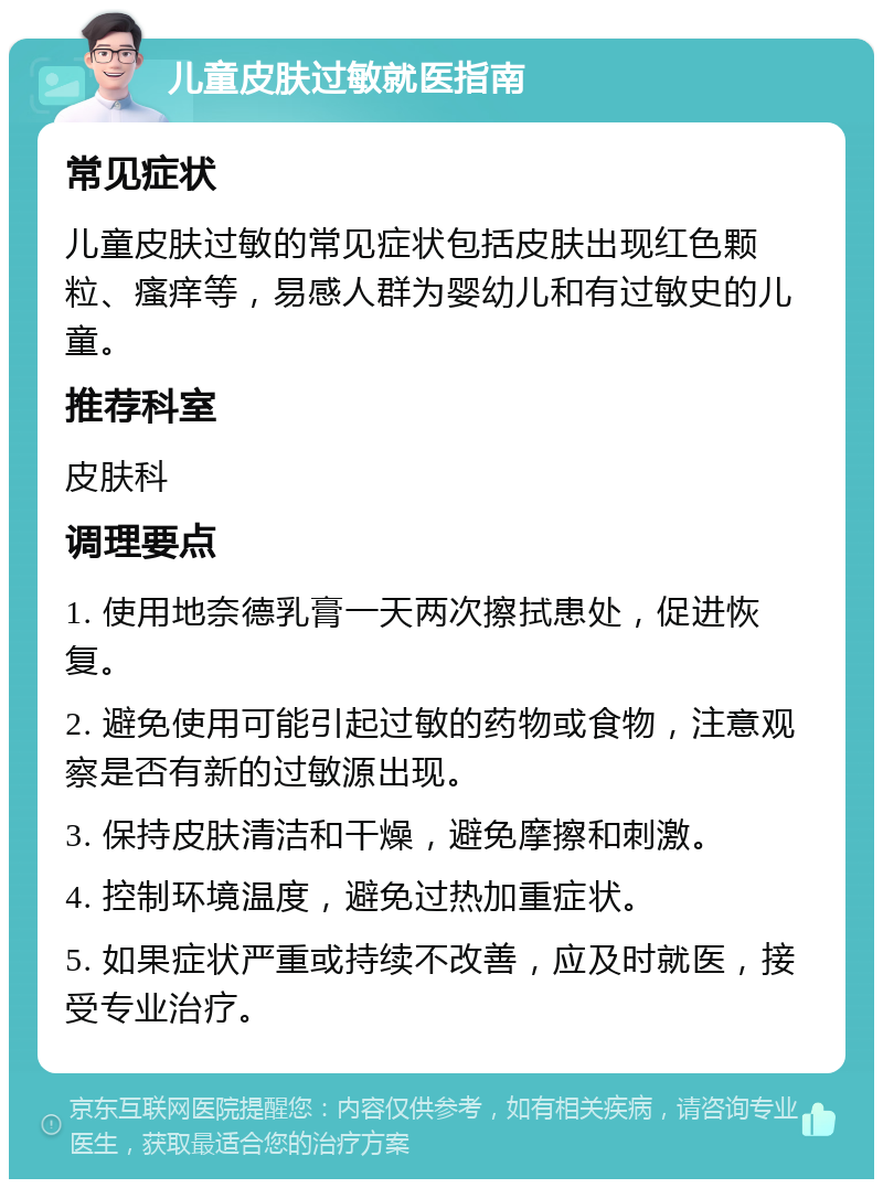 儿童皮肤过敏就医指南 常见症状 儿童皮肤过敏的常见症状包括皮肤出现红色颗粒、瘙痒等，易感人群为婴幼儿和有过敏史的儿童。 推荐科室 皮肤科 调理要点 1. 使用地奈德乳膏一天两次擦拭患处，促进恢复。 2. 避免使用可能引起过敏的药物或食物，注意观察是否有新的过敏源出现。 3. 保持皮肤清洁和干燥，避免摩擦和刺激。 4. 控制环境温度，避免过热加重症状。 5. 如果症状严重或持续不改善，应及时就医，接受专业治疗。