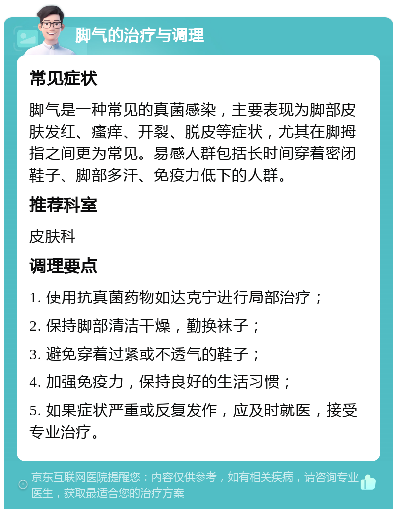 脚气的治疗与调理 常见症状 脚气是一种常见的真菌感染，主要表现为脚部皮肤发红、瘙痒、开裂、脱皮等症状，尤其在脚拇指之间更为常见。易感人群包括长时间穿着密闭鞋子、脚部多汗、免疫力低下的人群。 推荐科室 皮肤科 调理要点 1. 使用抗真菌药物如达克宁进行局部治疗； 2. 保持脚部清洁干燥，勤换袜子； 3. 避免穿着过紧或不透气的鞋子； 4. 加强免疫力，保持良好的生活习惯； 5. 如果症状严重或反复发作，应及时就医，接受专业治疗。