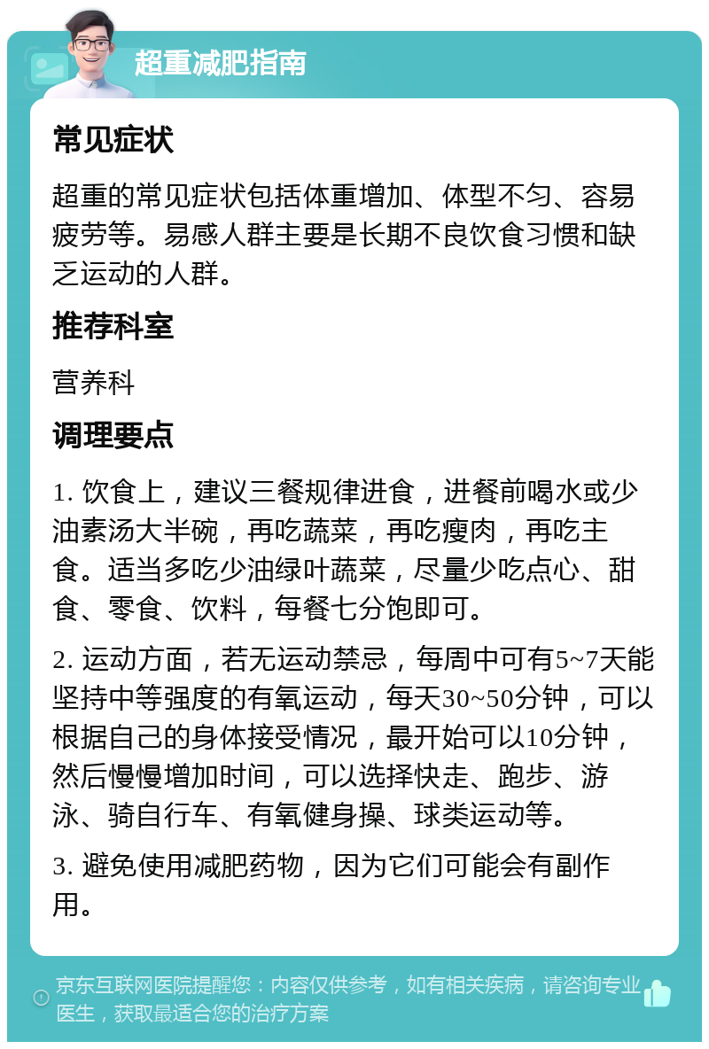 超重减肥指南 常见症状 超重的常见症状包括体重增加、体型不匀、容易疲劳等。易感人群主要是长期不良饮食习惯和缺乏运动的人群。 推荐科室 营养科 调理要点 1. 饮食上，建议三餐规律进食，进餐前喝水或少油素汤大半碗，再吃蔬菜，再吃瘦肉，再吃主食。适当多吃少油绿叶蔬菜，尽量少吃点心、甜食、零食、饮料，每餐七分饱即可。 2. 运动方面，若无运动禁忌，每周中可有5~7天能坚持中等强度的有氧运动，每天30~50分钟，可以根据自己的身体接受情况，最开始可以10分钟，然后慢慢增加时间，可以选择快走、跑步、游泳、骑自行车、有氧健身操、球类运动等。 3. 避免使用减肥药物，因为它们可能会有副作用。