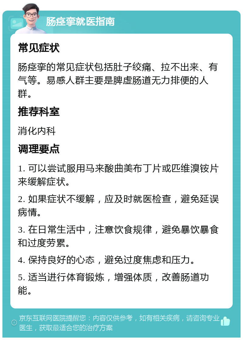 肠痉挛就医指南 常见症状 肠痉挛的常见症状包括肚子绞痛、拉不出来、有气等。易感人群主要是脾虚肠道无力排便的人群。 推荐科室 消化内科 调理要点 1. 可以尝试服用马来酸曲美布丁片或匹维溴铵片来缓解症状。 2. 如果症状不缓解，应及时就医检查，避免延误病情。 3. 在日常生活中，注意饮食规律，避免暴饮暴食和过度劳累。 4. 保持良好的心态，避免过度焦虑和压力。 5. 适当进行体育锻炼，增强体质，改善肠道功能。