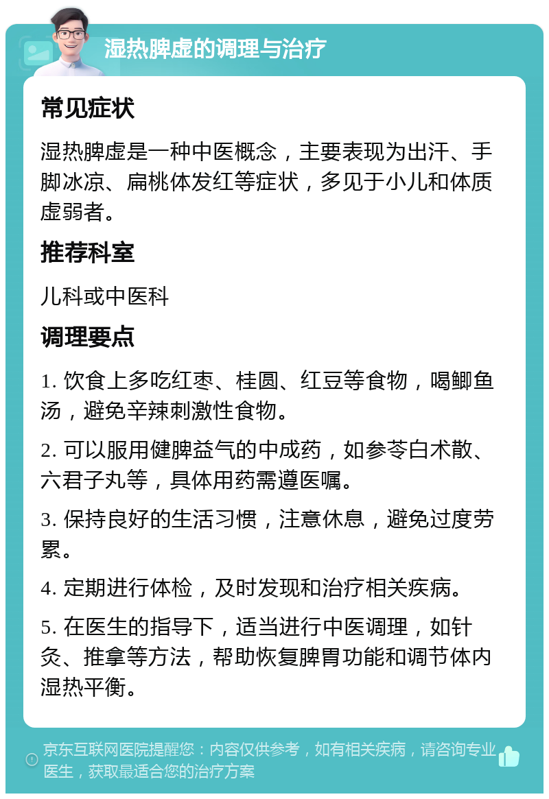 湿热脾虚的调理与治疗 常见症状 湿热脾虚是一种中医概念，主要表现为出汗、手脚冰凉、扁桃体发红等症状，多见于小儿和体质虚弱者。 推荐科室 儿科或中医科 调理要点 1. 饮食上多吃红枣、桂圆、红豆等食物，喝鲫鱼汤，避免辛辣刺激性食物。 2. 可以服用健脾益气的中成药，如参苓白术散、六君子丸等，具体用药需遵医嘱。 3. 保持良好的生活习惯，注意休息，避免过度劳累。 4. 定期进行体检，及时发现和治疗相关疾病。 5. 在医生的指导下，适当进行中医调理，如针灸、推拿等方法，帮助恢复脾胃功能和调节体内湿热平衡。