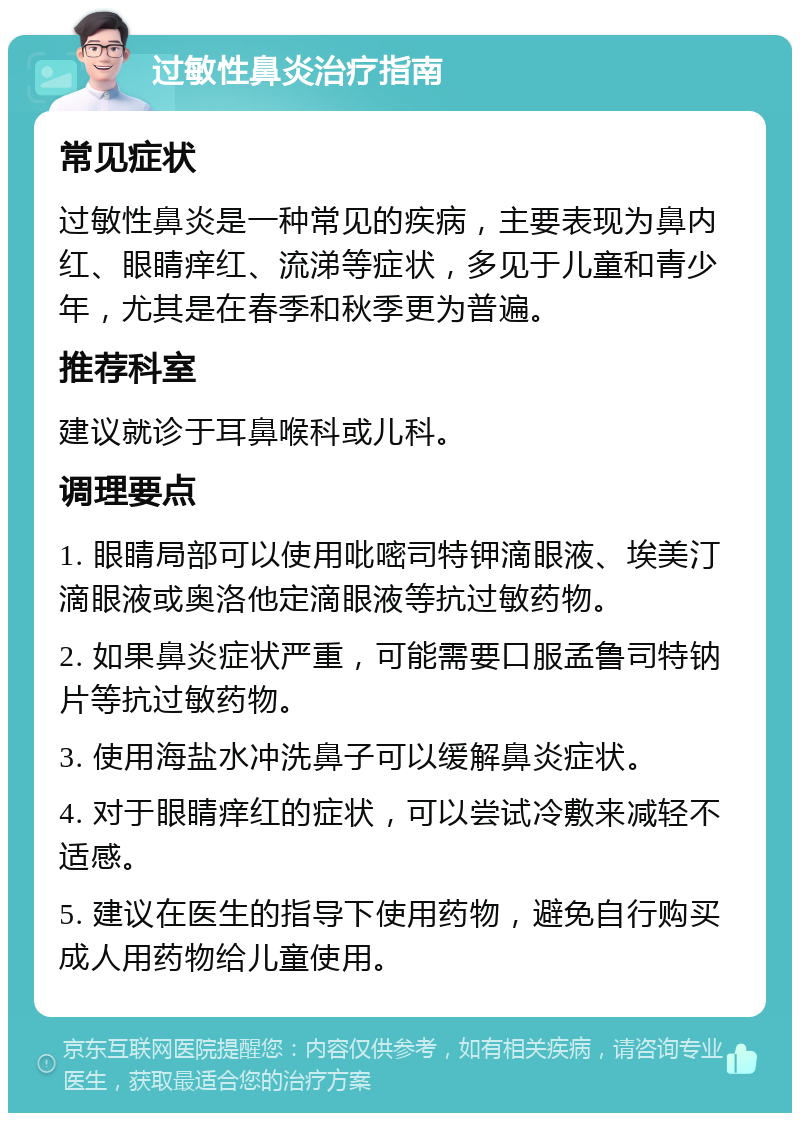 过敏性鼻炎治疗指南 常见症状 过敏性鼻炎是一种常见的疾病，主要表现为鼻内红、眼睛痒红、流涕等症状，多见于儿童和青少年，尤其是在春季和秋季更为普遍。 推荐科室 建议就诊于耳鼻喉科或儿科。 调理要点 1. 眼睛局部可以使用吡嘧司特钾滴眼液、埃美汀滴眼液或奥洛他定滴眼液等抗过敏药物。 2. 如果鼻炎症状严重，可能需要口服孟鲁司特钠片等抗过敏药物。 3. 使用海盐水冲洗鼻子可以缓解鼻炎症状。 4. 对于眼睛痒红的症状，可以尝试冷敷来减轻不适感。 5. 建议在医生的指导下使用药物，避免自行购买成人用药物给儿童使用。