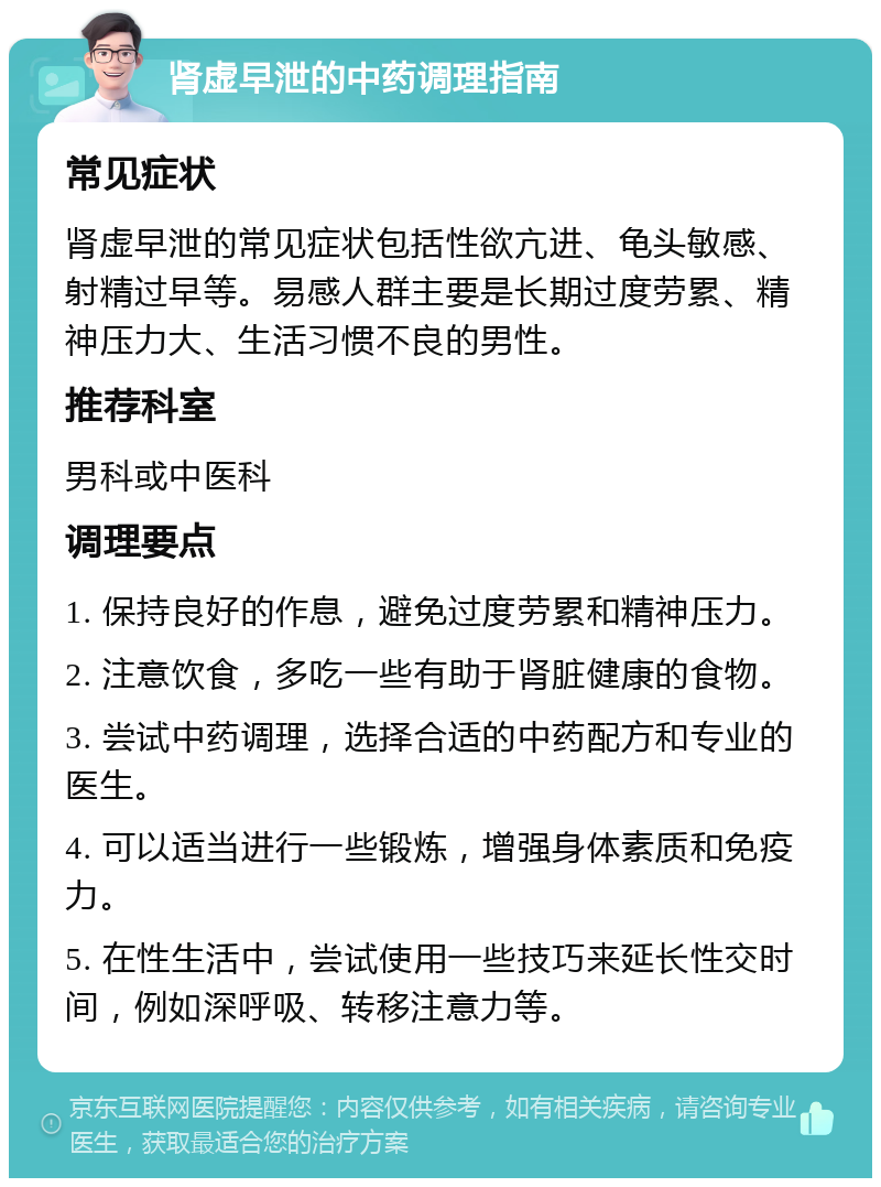 肾虚早泄的中药调理指南 常见症状 肾虚早泄的常见症状包括性欲亢进、龟头敏感、射精过早等。易感人群主要是长期过度劳累、精神压力大、生活习惯不良的男性。 推荐科室 男科或中医科 调理要点 1. 保持良好的作息，避免过度劳累和精神压力。 2. 注意饮食，多吃一些有助于肾脏健康的食物。 3. 尝试中药调理，选择合适的中药配方和专业的医生。 4. 可以适当进行一些锻炼，增强身体素质和免疫力。 5. 在性生活中，尝试使用一些技巧来延长性交时间，例如深呼吸、转移注意力等。