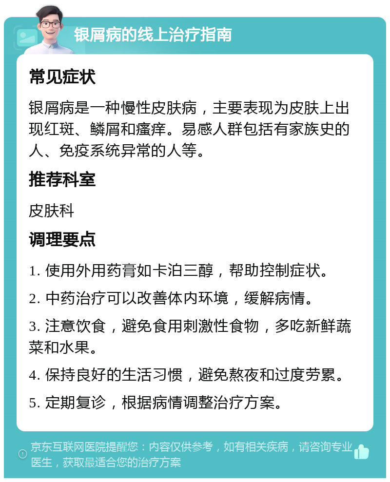 银屑病的线上治疗指南 常见症状 银屑病是一种慢性皮肤病，主要表现为皮肤上出现红斑、鳞屑和瘙痒。易感人群包括有家族史的人、免疫系统异常的人等。 推荐科室 皮肤科 调理要点 1. 使用外用药膏如卡泊三醇，帮助控制症状。 2. 中药治疗可以改善体内环境，缓解病情。 3. 注意饮食，避免食用刺激性食物，多吃新鲜蔬菜和水果。 4. 保持良好的生活习惯，避免熬夜和过度劳累。 5. 定期复诊，根据病情调整治疗方案。