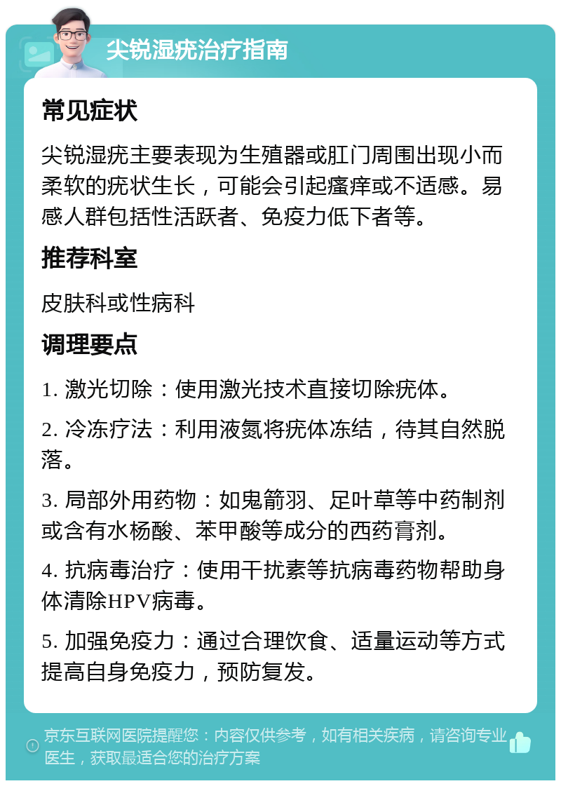 尖锐湿疣治疗指南 常见症状 尖锐湿疣主要表现为生殖器或肛门周围出现小而柔软的疣状生长，可能会引起瘙痒或不适感。易感人群包括性活跃者、免疫力低下者等。 推荐科室 皮肤科或性病科 调理要点 1. 激光切除：使用激光技术直接切除疣体。 2. 冷冻疗法：利用液氮将疣体冻结，待其自然脱落。 3. 局部外用药物：如鬼箭羽、足叶草等中药制剂或含有水杨酸、苯甲酸等成分的西药膏剂。 4. 抗病毒治疗：使用干扰素等抗病毒药物帮助身体清除HPV病毒。 5. 加强免疫力：通过合理饮食、适量运动等方式提高自身免疫力，预防复发。