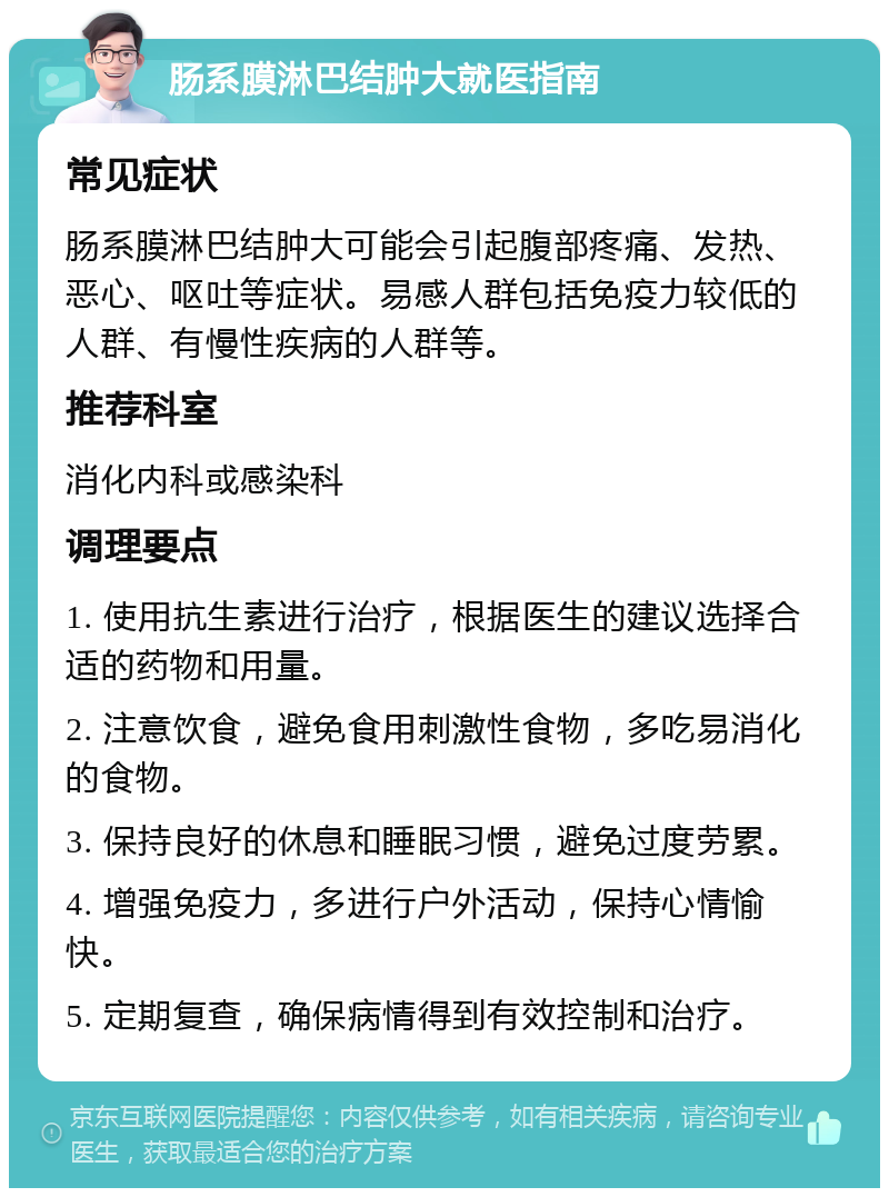 肠系膜淋巴结肿大就医指南 常见症状 肠系膜淋巴结肿大可能会引起腹部疼痛、发热、恶心、呕吐等症状。易感人群包括免疫力较低的人群、有慢性疾病的人群等。 推荐科室 消化内科或感染科 调理要点 1. 使用抗生素进行治疗，根据医生的建议选择合适的药物和用量。 2. 注意饮食，避免食用刺激性食物，多吃易消化的食物。 3. 保持良好的休息和睡眠习惯，避免过度劳累。 4. 增强免疫力，多进行户外活动，保持心情愉快。 5. 定期复查，确保病情得到有效控制和治疗。