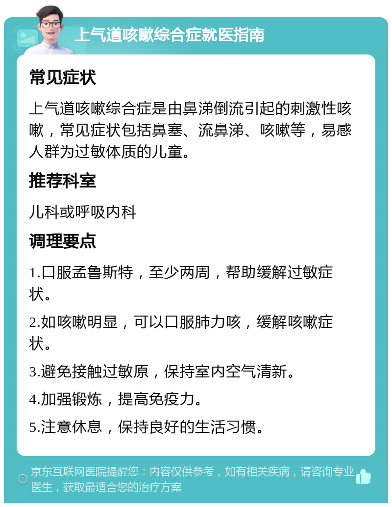 上气道咳嗽综合症就医指南 常见症状 上气道咳嗽综合症是由鼻涕倒流引起的刺激性咳嗽，常见症状包括鼻塞、流鼻涕、咳嗽等，易感人群为过敏体质的儿童。 推荐科室 儿科或呼吸内科 调理要点 1.口服孟鲁斯特，至少两周，帮助缓解过敏症状。 2.如咳嗽明显，可以口服肺力咳，缓解咳嗽症状。 3.避免接触过敏原，保持室内空气清新。 4.加强锻炼，提高免疫力。 5.注意休息，保持良好的生活习惯。