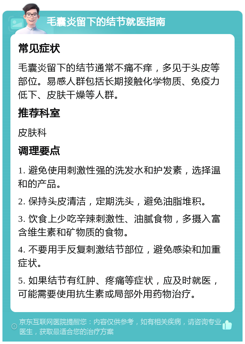 毛囊炎留下的结节就医指南 常见症状 毛囊炎留下的结节通常不痛不痒，多见于头皮等部位。易感人群包括长期接触化学物质、免疫力低下、皮肤干燥等人群。 推荐科室 皮肤科 调理要点 1. 避免使用刺激性强的洗发水和护发素，选择温和的产品。 2. 保持头皮清洁，定期洗头，避免油脂堆积。 3. 饮食上少吃辛辣刺激性、油腻食物，多摄入富含维生素和矿物质的食物。 4. 不要用手反复刺激结节部位，避免感染和加重症状。 5. 如果结节有红肿、疼痛等症状，应及时就医，可能需要使用抗生素或局部外用药物治疗。